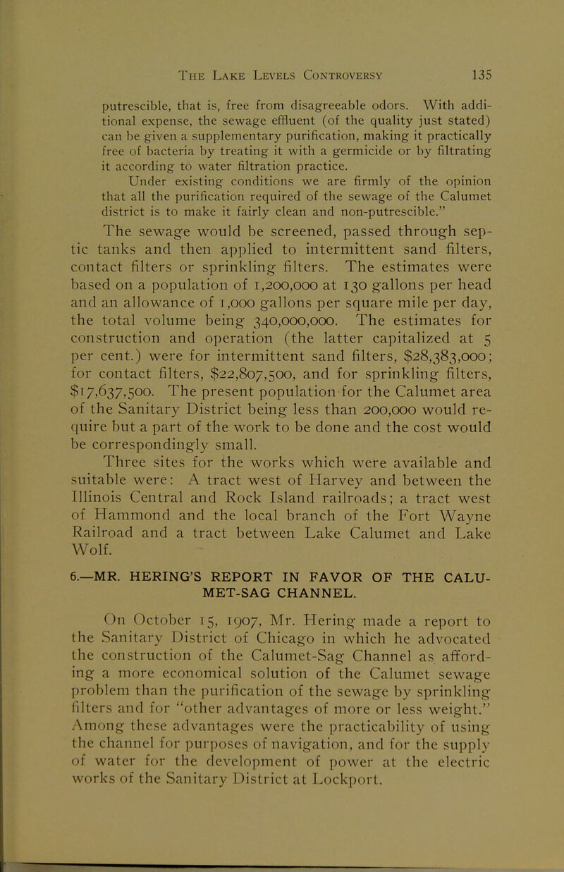 putrescible, that is, free from disagreeable odors. With addi- tional expense, the sewage effluent (of the quality just stated) can be given a supplementary purification, making it practically free of bacteria by treating it with a germicide or by filtrating it according to water filtration practice. Under existing conditions we are firmly of the opinion that all the purification required of the sewage of the Calumet district is to make it fairly clean and non-putrescible. The sewage would be screened, passed through sep- tic tanks and then applied to intermittent sand filters, contact filters or sprinkling filters. The estimates were based on a population of 1,200,000 at 130 gallons per head and an allowance of 1,000 gallons per square mile per day, the total volume being 340,000,000. The estimates for construction and operation (the latter capitalized at 5 per cent.) were for intermittent sand filters, $28,383,000; for contact filters, $22,807,500, and for sprinkling filters, $T7*637,500. The present population for the Calumet area of the Sanitary District being less than 200,000 would re- quire but a part of the work to be done and the cost would be correspondingly small. Three sites for the works which were available and suitable were: A tract west of Harvey and between the Illinois Central and Rock Island railroads; a tract west of Hammond and the local branch of the Fort Wayne Railroad and a tract between Lake Calumet and Lake Wolf. 6.—MR. HERING'S REPORT IN FAVOR OF THE CALU- MET-SAG CHANNEL. On October 15, 1907, Mr. Hering made a report to the Sanitary District of Chicago in which he advocated the construction of the Calumet-Sag Channel as afford- ing a more economical solution of the Calumet sewage problem than the purification of the sewage by sprinkling filters and for other advantages of more or less weight. Among these advantages were the practicability of using the channel for purposes of navigation, and for the suppl} of water for the development of power at the electric works of the Sanitary District at Lockport.