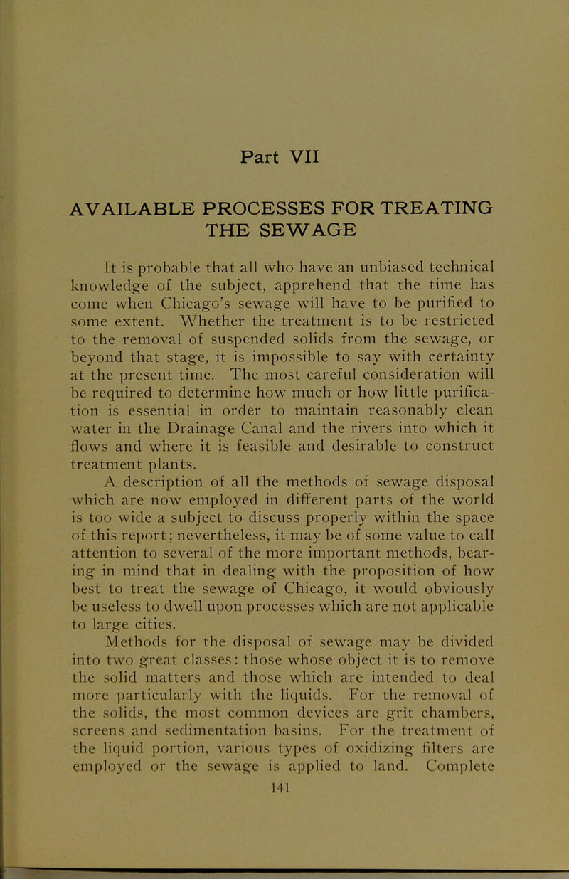 Part VII AVAILABLE PROCESSES FOR TREATING THE SEWAGE It is probable that all who have an unbiased technical knowledge of the subject, apprehend that the time has come when Chicago's sewage will have to be purified to some extent. Whether the treatment is to be restricted to the removal of suspended solids from the sewage, or beyond that stage, it is impossible to say with certainty at the present time. The most careful consideration will be required to determine how much or how little purifica- tion is essential in order to maintain reasonably clean water in the Drainage Canal and the rivers into which it flows and where it is feasible and desirable to construct treatment plants. A description of all the methods of sewage disposal which are now employed in different parts of the world is too wide a subject to discuss properly within the space of this report; nevertheless, it may be of some value to call attention to several of the more important methods, bear- ing in mind that in dealing with the proposition of how best to treat the sewage of Chicago, it would obviously be useless to dwell upon processes which are not applicable to large cities. Methods for the disposal of sewage may be divided into two great classes: those whose object it is to remove the solid matters and those which are intended to deal more particularly with the liquids. For the removal of the solids, the most common devices are grit chambers, screens and sedimentation basins. For the treatment of the liquid portion, various types of oxidizing filters are employed or the sewage is applied to land. Complete