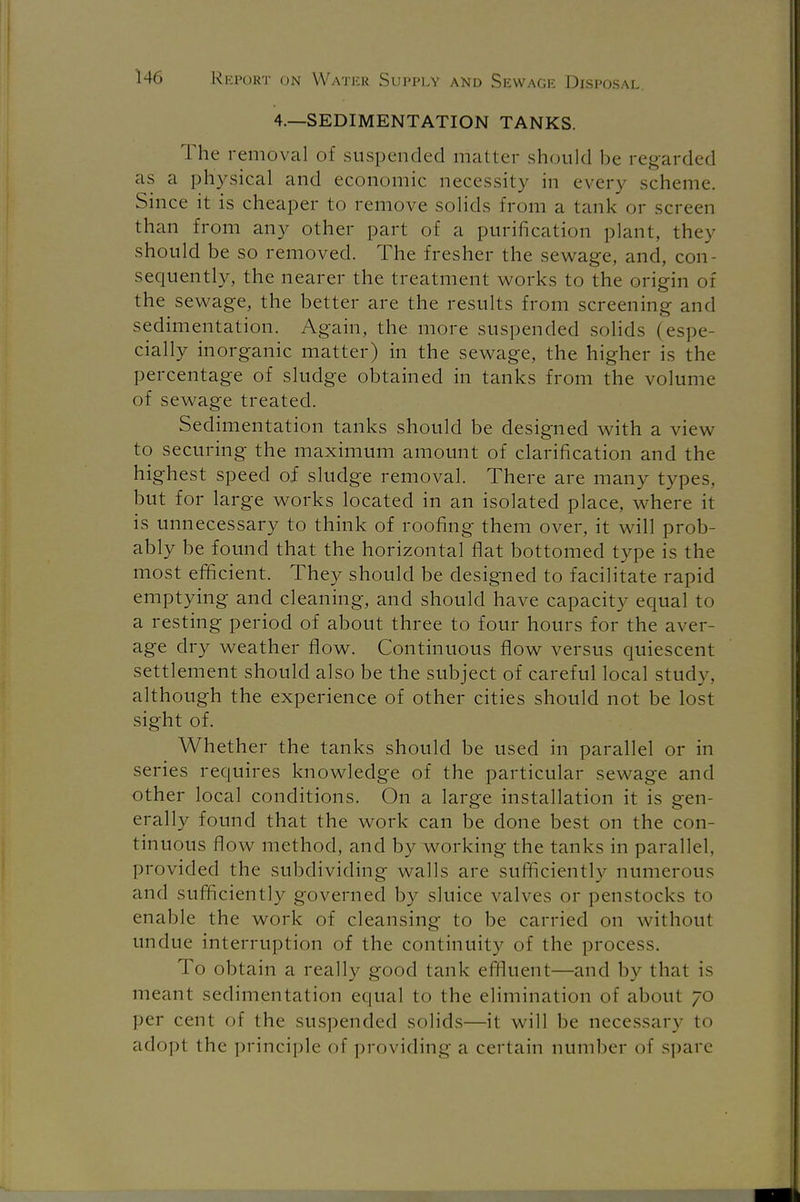 4.—SEDIMENTATION TANKS. The removal of suspended mailer should be regarded as a physical and economic necessity in every scheme. Since it is cheaper to remove solids from a tank or screen than from any other part of a purification plant, they should be so removed. The fresher the sewage, and, con sequently, the nearer the treatment works to the origin of the sewage, the better are the results from screening and sedimentation. Again, the more suspended solids (espe- cially inorganic matter) in the sewage, the higher is the percentage of sludge obtained in tanks from the volume of sewage treated. Sedimentation tanks should be designed with a view to securing the maximum amount of clarification and the highest speed of sludge removal. There are many types, but for large works located in an isolated place, where it is unnecessary to think of roofing them over, it will prob- ably be found that the horizontal flat bottomed type is the most efficient. They should be designed to facilitate rapid emptying and cleaning, and should have capacity equal to a resting period of about three to four hours for the aver- age dry weather flow. Continuous flow versus quiescent settlement should also be the subject of careful local study, although the experience of other cities should not be lost sight of. Whether the tanks should be used in parallel or in series requires knowledge of the particular sewage and other local conditions. On a large installation it is gen- erally found that the work can be done best on the con- tinuous flow method, and by working the tanks in parallel, provided the subdividing walls are sufficiently numerous and sufficiently governed by sluice valves or penstocks to enable the work of cleansing to be carried on without undue interruption of the continuity of the process. To obtain a really good tank effluent—and by that is meant sedimentation equal to the elimination of about 70 per cent of the suspended solids—it will be necessary to adopt the principle of providing a certain number of spare