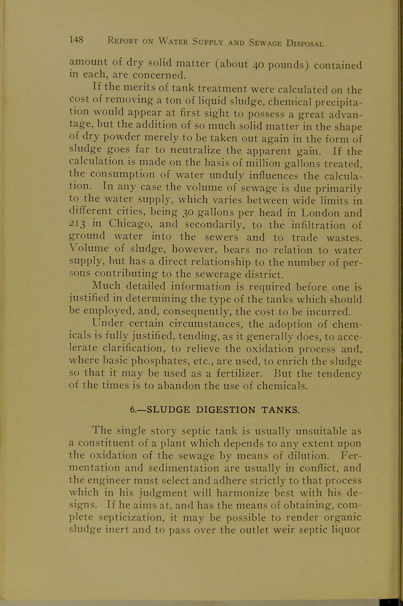 amount of dry solid matter (about 40 pounds) contained in each, are concerned. If the merits of tank treatment were calculated on the cost of removing a ton of liquid sludge, chemical precipita- tion would appear at first sight to possess a great advan- tage, but the addition of so much solid matter in the shape of dry powder merely to be taken out again in the form of sludge goes far to neutralize the apparent gain. If the calculation is made on the basis of million gallons treated, the consumption of water unduly influences the calcula- tion. In any case the volume of sewage is due primarily to the water supply, which varies between wide limits in different cities, being 30 gallons per head in London and 213 in Chicago, and secondarily, to the infiltration of ground water into the sewers and to trade wastes. Volume of sludge, however, bears no relation to water supply, but has a direct relationship to the number of per- sons contributing to the sewerage district. Much detailed information is required before one is justified in determining the type of the tanks which should be employed, and, consequently, the cost to be incurred. Under certain circumstances, the adoption of chem- icals is fully justified, tending, as it generally does, to acce- lerate clarification, to relieve the oxidation process and, where basic phosphates, etc., are used, to enrich the sludge so that it may be used as a fertilizer. But the tendency of the times is to abandon the use of chemicals. 6.—SLUDGE DIGESTION TANKS. The single story septic tank is usually unsuitable as a constituent of a plant which depends to any extent upon the oxidation of the sewage by means of dilution. Fer- mentation and sedimentation are usually in conflict, and the engineer must select and adhere strictly to that process which in his judgment will harmonize best with his de- signs. If he aims at, and has the means of obtaining, com- plete septicization, it may be possible to render organic sludge inert and to pass over the outlet weir septic liquor