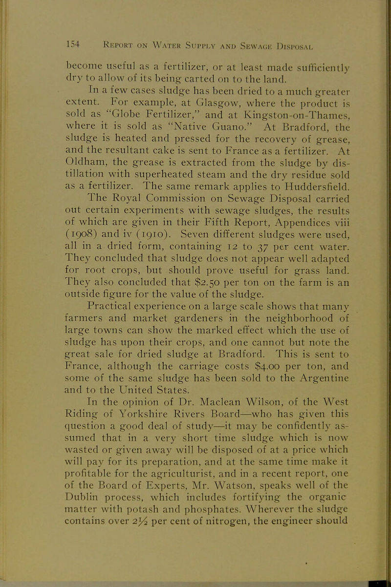 become useful as a fertilizer, or at least made sufficiently dry to allow of its being carted on to the land. In a few cases sludge has been dried to a much greater extent. For example, at Glasgow, where the product is sold as Globe Fertilizer, and at Kingston-on-Thames, where it is sold as Native Guano. At Bradford, the sludge is heated and pressed for the recovery of grease, and the resultant cake is sent to France as a fertilizer. At Oldham, the grease is extracted from the sludge by dis- tillation with superheated steam and the dry residue sold as a fertilizer. The same remark applies to Huddersfield. The Royal Commission on Sewage Disposal carried out certain experiments with sewage sludges, the results of which are given in their Fifth Report, Appendices viii (1908) and iv (1910). Seven different sludges were used, all in a dried form, containing 12 to 37 per cent water. They concluded that sludge does not appear well adapted for root crops, but should prove useful for grass land. They also concluded that $2.50 per ton on the farm is an outside figure for the value of the sludge. Practical experience on a large scale shows that many farmers and market gardeners in the neighborhood of large towns can show the marked effect which the use of sludge has upon their crops, and one cannot but note the great sale for dried sludge at Bradford. This is sent to France, although the carriage costs $4.00 per ton, and some of the same sludge has been sold to the Argentine and to the United States. In the opinion of Dr. Maclean Wilson, of the West Riding of Yorkshire Rivers Board—who has given this question a good deal of study—it may be confidently as- sumed that in a very short time sludge which is now wasted or given away will be disposed of at a price which will pay for its preparation, and at the same time make it profitable for the agriculturist, and in a recent report, one of the Board of Experts, Mr. Watson, speaks well of the Dublin process, which includes fortifying the organic matter with potash and phosphates. Wherever the sludge contains over 2^2 per cent of nitrogen, the engineer should