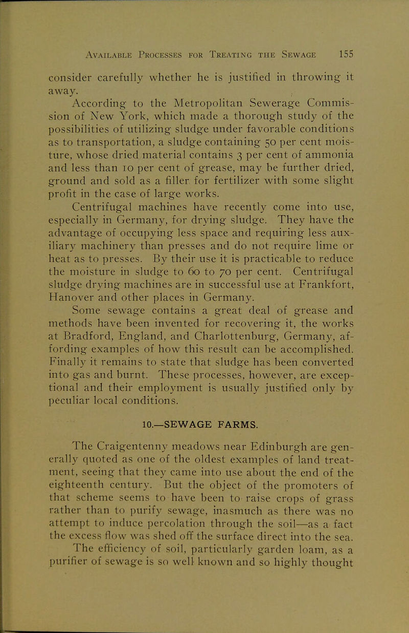 consider carefully whether he is justified in throwing it away. According to the Metropolitan Sewerage Commis- sion of New York, which made a thorough study of the possibilities of utilizing sludge under favorable conditions as to transportation, a sludge containing 50 per cent mois- ture, whose dried material contains 3 per cent of ammonia and less than 10 per cent of grease, may be further dried, ground and sold as a filler for fertilizer with some slight profit in the case of large works. Centrifugal machines have recently come into use, especially in Germany, for drying sludge. They have the advantage of occupying less space and requiring less aux- iliary machinery than presses and do not require lime or heat as to presses. By their use it is practicable to reduce the moisture in sludge to 60 to 70 per cent. Centrifugal sludge drying machines are in successful use at Frankfort, Hanover and other places in Germany. Some sewage contains a great deal of grease and methods have been invented for recovering it, the works at Bradford, England, and Charlottenburg, Germany, af- fording examples of how this result can be accomplished. Finally it remains to state that sludge has been converted into gas and burnt. These processes, however, are excep- tional and their employment is usually justified only by peculiar local conditions. 10.—SEWAGE FARMS. The Craigentenny meadows near Edinburgh are gen- erally quoted as one of the oldest examples of land treat- ment, seeing that they came into use about the end of the eighteenth century. But the object of the promoters of that scheme seems to have been to raise crops of grass rather than to purify sewage, inasmuch as there was no attempt to induce percolation through the soil—as a fact the excess flow was shed off the surface direct into the sea. The efficiency of soil, particularly garden loam, as a purifier of sewage is so well known and so highly thought