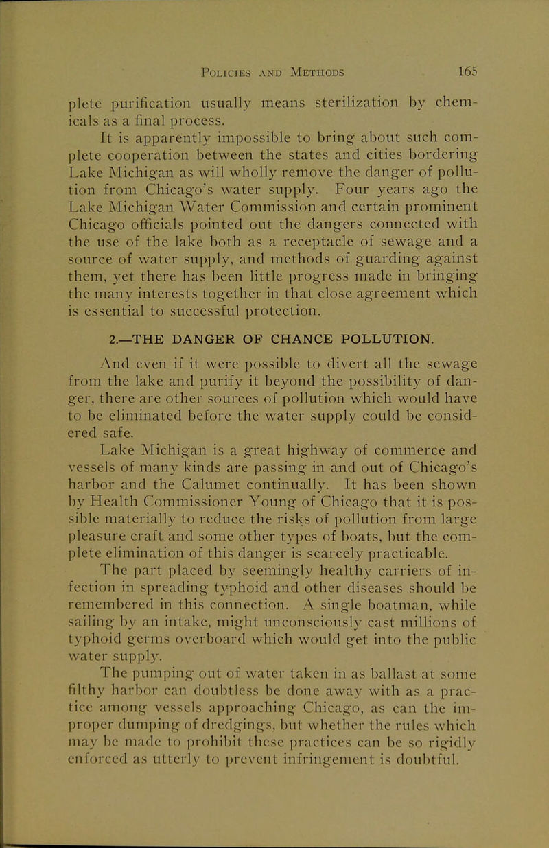 plete purification usually means sterilization by chem- icals as a final process. It is apparently impossible to bring about such com- plete cooperation between the states and cities bordering Lake Michigan as will wholly remove the danger of pollu- tion from Chicago's water supply. Four years ago the Lake Michigan Water Commission and certain prominent Chicago officials pointed out the dangers connected with the use of the lake both as a receptacle of sewage and a source of water supply, and methods of guarding against them, yet there has been little progress made in bringing the many interests together in that close agreement which is essential to successful protection. 2.—THE DANGER OF CHANCE POLLUTION. And even if it were possible to divert all the sewage from the lake and purify it beyond the possibility of dan- ger, there are other sources of pollution which would have to be eliminated before the water supply could be consid- ered safe. Lake Michigan is a great highway of commerce and vessels of many kinds are passing in and out of Chicago's harbor and the Calumet continually. It has been shown by Health Commissioner Young of Chicago that it is pos- sible materially to reduce the risks of pollution from large pleasure craft and some other types of boats, but the com- plete elimination of this danger is scarcely practicable. The part placed by seemingly healthy carriers of in- fection in spreading typhoid and other diseases should be remembered in this connection. A single boatman, while sailing by an intake, might unconsciously cast millions of typhoid germs overboard which would get into the public water supply. The pumping out of water taken in as ballast at some filthy harbor can doubtless be done away with as a prac- tice among vessels approaching Chicago, as can the im proper dumping of dredgings, but whether the rules which may be made to prohibit these practices can be so rigidly enforced as utterly to prevent infringement is doubtful.
