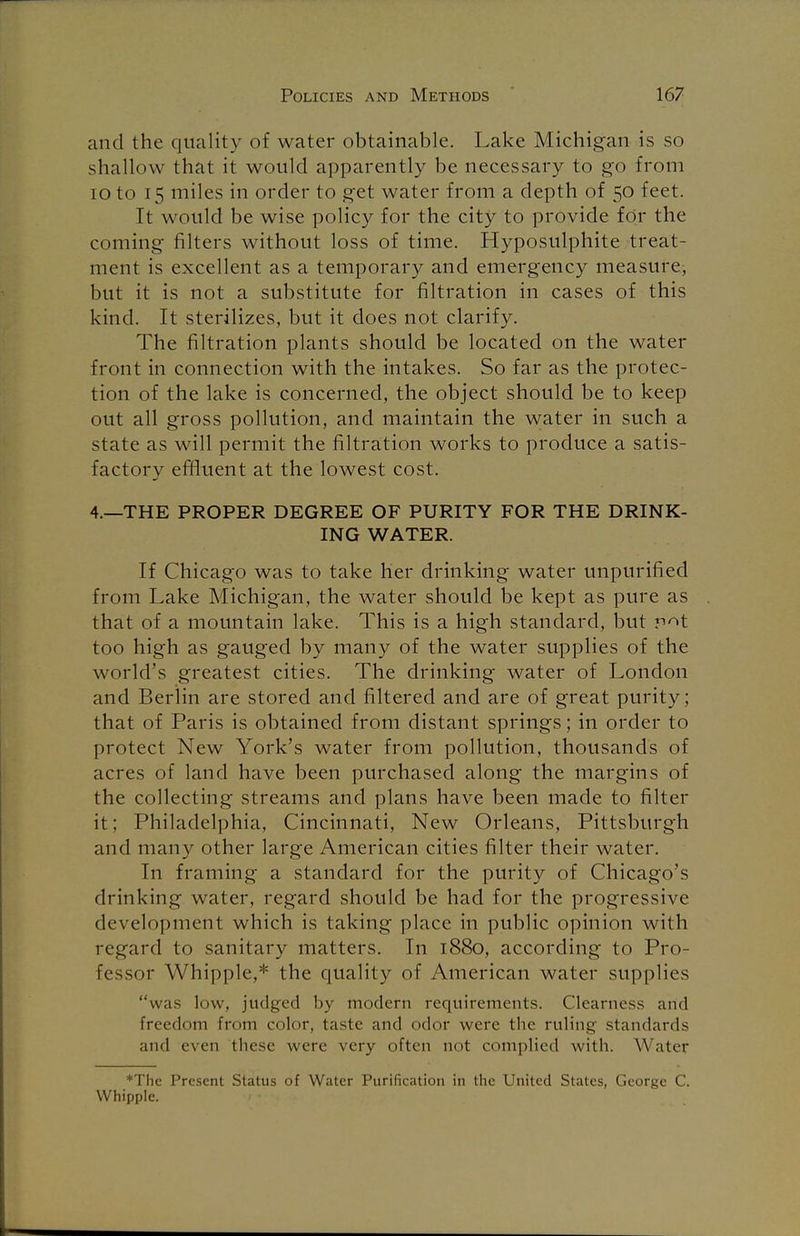 and the quality of water obtainable. Lake Michigan is so shallow that it would apparently be necessary to go from 10 to 15 miles in order to get water from a depth of 50 feet. It would be wise policy for the city to provide for the coming filters without loss of time. Hyposulphite treat- ment is excellent as a temporary and emergency measure, but it is not a substitute for nitration in cases of this kind. It sterilizes, but it does not clarify. The filtration plants should be located on the water front in connection with the intakes. So far as the protec- tion of the lake is concerned, the object should be to keep out all gross pollution, and maintain the water in such a state as will permit the filtration works to produce a satis- factory effluent at the lowest cost. 4.—THE PROPER DEGREE OF PURITY FOR THE DRINK- ING WATER. If Chicago was to take her drinking water unpurified from Lake Michigan, the water should be kept as pure as that of a mountain lake. This is a high standard, but v^t too high as gauged by many of the water supplies of the world's greatest cities. The drinking water of London and Berlin are stored and filtered and are of great purity; that of Paris is obtained from distant springs; in order to protect New York's water from pollution, thousands of acres of land have been purchased along the margins of the collecting streams and plans have been made to filter it; Philadelphia, Cincinnati, New Orleans, Pittsburgh and many other large American cities filter their water. In framing a standard for the purity of Chicago's drinking water, regard should be had for the progressive development which is taking place in public opinion with regard to sanitary matters. In 1880, according to Pro- fessor Whipple,* the quality of American water supplies was low, judged by modern requirements. Clearness and freedom from color, taste and odor were the ruling standards and even these were very often not complied with. Water *The Present Status of Water Purification in the United States, George C. Whipple.