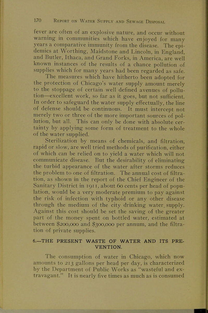 fever are often of an explosive nature, and occur with.ml warning in communities which have enjoyed for many years a comparative immunity from the disease. The epi- demics at Worthing, Maidstone and Lincoln, in England, and Butler, Ithaca, and Grand Forks, in America, are well known instances of the results of a chance pollution of supplies which for many years had been regarded as safe. The measures which have hitherto been adopted for the protection of Chicago's water supply amount merely to the stoppage of certain well defined avenues of pollu- tion—excellent work, so far as it goes, but not sufficient. In order to safeguard the water supply effectually, the line of defense should be continuous. It must intercept not merely two or three of the more important sources of pol- lution, but all. This can only be done with absolute cer- tainty by applying some form of treatment to the whole of the water supplied. Sterilization by means of chemicals, and filtration, rapid or slow, are well tried methods of purification, either of which can be relied on to yield a water which will not communicate disease. But the desirability of eliminating the turbid appearance of the water after storms reduces the problem to one of filtration. The annual cost of filtra- tion, as shown in the report of the Chief Engineer of the Sanitary District in 1911, about 60 cents per head of popu- lation, would be a very moderate premium to pay against the risk of infection with typhoid or any other disease through the medium of the city drinking water, supply. Against this cost should be set the saving of the greater part of the money spent on bottled water, estimated at between $200,000 and $300,000 per annum, and the filtra- tion of private supplies. 6.—THE PRESENT WASTE OF WATER AND ITS PRE- VENTION. The consumption of water in Chicago, which now amounts to 213 gallons per head per day, is characterized by the Department of Public Works as wasteful and ex- travagant. It is nearly five times as much as is consumed