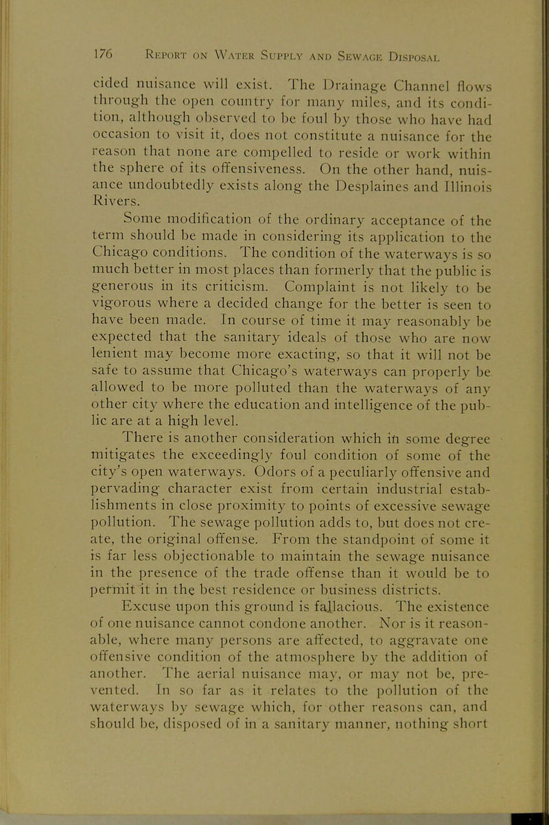 cided nuisance will exist. The Drainage Channel flows through the open country for many miles, and its condi- tion, although observed to be foul by those who have had occasion to visit it, does not constitute a nuisance for the reason that none are compelled to reside or work within the sphere of its offensiveness. On the other hand, nuis- ance undoubtedly exists along the Desplaines and Illinois Rivers. Some modification of the ordinary acceptance of the term should be made in considering its application to the Chicago conditions. The condition of the waterways is so much better in most places than formerly that the public is generous in its criticism. Complaint is not likely to be vigorous where a decided change for the better is seen to have been made. In course of time it may reasonably be expected that the sanitary ideals of those who are now lenient may become more exacting, so that it will not be safe to assume that Chicago's waterways can properly be allowed to be more polluted than the waterways of any other city where the education and intelligence of the pub- lic are at a high level. There is another consideration which in some degree mitigates the exceedingly foul condition of some of the city's open waterways. Odors of a peculiarly offensive and pervading character exist from certain industrial estab- lishments in close proximity to points of excessive sewage pollution. The sewage pollution adds to, but does not cre- ate, the original offense. From the standpoint of some it is far less objectionable to maintain the sewage nuisance in the presence of the trade offense than it would be to permit it in the best residence or business districts. Excuse upon this ground is fallacious. The existence of one nuisance cannot condone another. Nor is it reason- able, where many persons are affected, to aggravate one offensive condition of the atmosphere by the addition of another. The aerial nuisance maw or may not be, pre- vented. \n so far as it relates to the pollution of the waterways by sewage which, for other reasons can, and should be. disposed of in a sanitary manner, nothing short