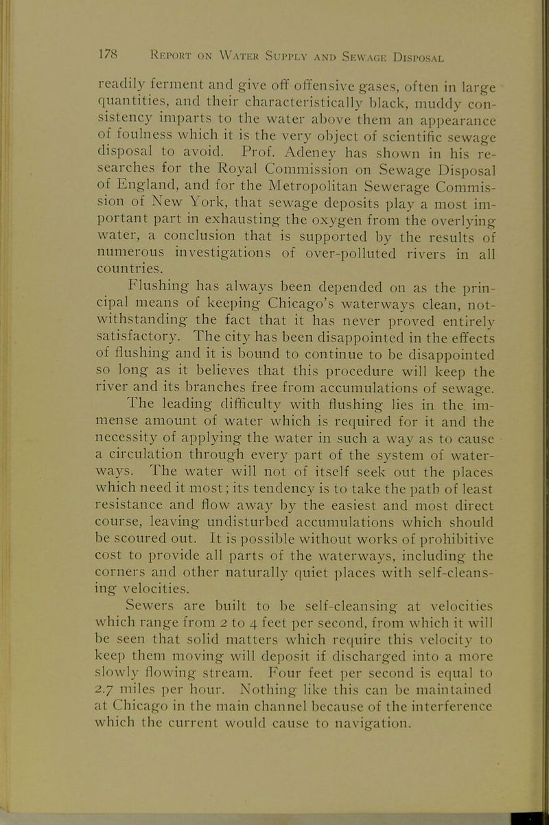 readily Ferment and give off offensive gases, often in large quantities, and their characteristically black, muddy con- sistency imparts to the water above them an appearance of foulness which it is the very object of scientific sewage disposal to avoid. Prof. Adeney has shown in his re- searches for the Royal Commission on Sewage Disposal of England, and for the Metropolitan Sewerage Commis- sion of New York, that sewage deposits play a most im- portant part in exhausting the oxygen from the overlying water, a conclusion that is supported by the results of numerous investigations of over-polluted rivers in all countries. Flushing has always been depended on as the prin- cipal means of keeping Chicago's waterways clean, not- withstanding the fact that it has never proved entirely satisfactory. The city has been disappointed in the effects of flushing and it is bound to continue to be disappointed so long as it believes that this procedure will keep the river and its branches free from accumulations of sewage. The leading difficulty with flushing lies in the im- mense amount of water which is required for it and the necessity of applying the water in such a way as to cause a circulation through every part of the system of water- ways. The water will not of itself seek out the places which need it most; its tendency is to take the path of least resistance and flow away by the easiest and most direct course, leaving undisturbed accumulations which should be scoured out. It is possible without works of prohibitive cost to provide all parts of the waterways, including the corners and other naturally quiet places with self-cleans- ing velocities. Sewers are built to be self-cleansing at velocities which range from 2 to 4 feet per second, from which it will he seen that solid matters which require this velocity to keep them moving will deposit if discharged into a more slowly flowing stream. Four feet per second is equal to 2.7 miles per hour. Nothing like this can be maintained at Chicago in the main channel because of the interference w hich the current would cause to navigation.