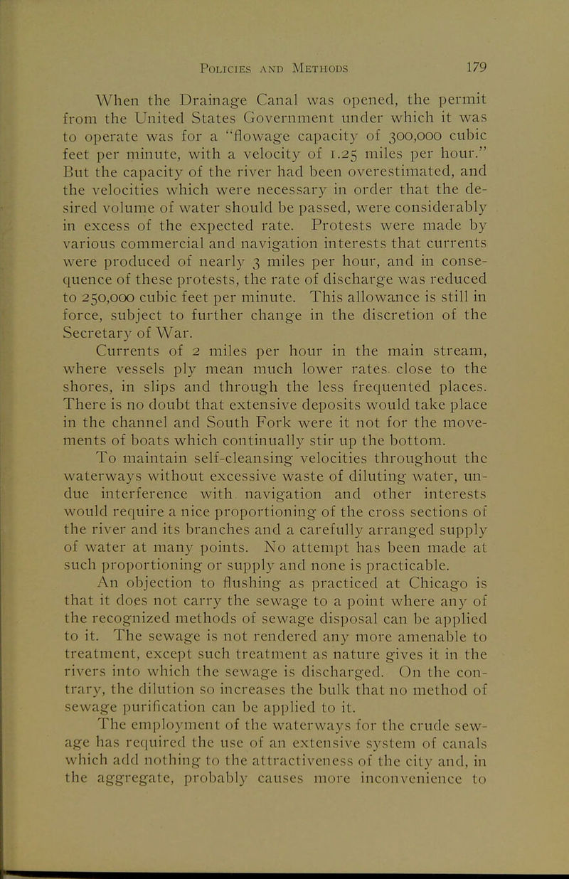 W hen the Drainage Canal was opened, the permit from the United States Government under which it was to operate was for a flowage capacity of 300,000 cubic feet per minute, with a velocity of 1.25 miles per hour. But the capacity of the river had been overestimated, and the velocities which were necessary in order that the de- sired volume of water should be passed, were considerably in excess of the expected rate. Protests were made by various commercial and navigation interests that currents were produced of nearly 3 miles per hour, and in conse- quence of these protests, the rate of discharge was reduced to 250,000 cubic feet per minute. This allowance is still in force, subject to further change in the discretion of the Secretary of War. Currents of 2 miles per hour in the main stream, where vessels ply mean much lower rates, close to the shores, in slips and through the less frequented places. There is no doubt that extensive deposits would take place in the channel and South Fork were it not for the move- ments of boats which continually stir up the bottom. To maintain self-cleansing velocities throughout the waterways without excessive waste of diluting water, un- due interference with, navigation and other interests would require a nice proportioning of the cross sections of the river and its branches and a carefully arranged supply of water at many points. No attempt has been made at such proportioning or supply and none is practicable. An objection to flushing as practiced at Chicago is that it does not carry the sewage to a point where any of the recognized methods of sewage disposal can be applied to it. The sewage is not rendered any more amenable to treatment, except such treatment as nature gives it in the rivers into which the sewage is discharged. On the con- trary, the dilution so increases the bulk that no method of sewage purification can be applied to it. The employment of the waterways for the crude sew- age has required the use of an extensive system of canals w hich add nothing to the attractiveness of the city and, in the aggregate, probably causes more inconvenience to