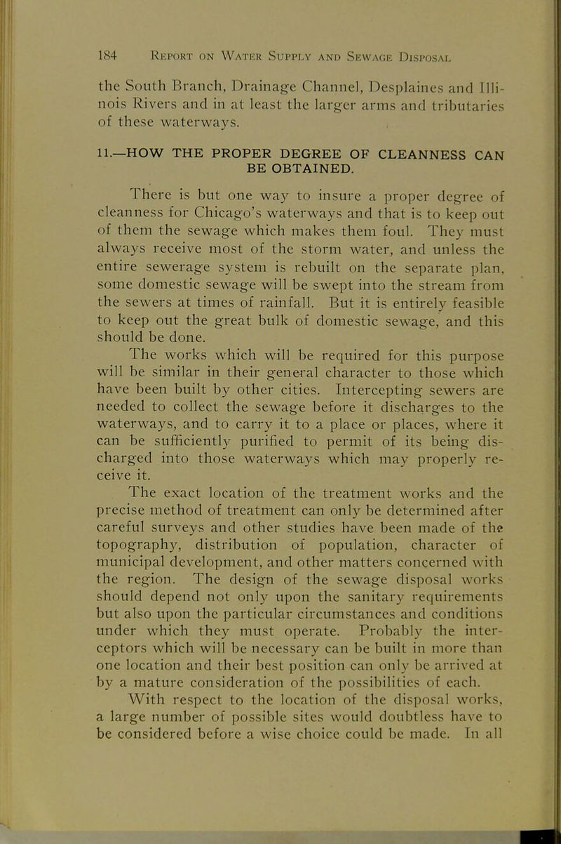 the South Branch, Drainage Channel, Desplaines and Illi- nois Rivers and in at least the larger amis and tributaries of these waterways. 11.—HOW THE PROPER DEGREE OF CLEANNESS CAN BE OBTAINED. There is but one way to insure a proper degree of cleanness for Chicago's waterways and that is to keep out of them the sewage which makes them foul. They must always receive most of the storm water, and unless the entire sewerage system is rebuilt on the separate plan, some domestic sewage will be swept into the stream from the sewers at times of rainfall. But it is entirely feasible to keep out the great bulk of domestic sewage, and this should be done. The works which will be required for this purpose will be similar in their general character to those which have been built by other cities. Intercepting sewers are needed to collect the sewage before it discharges to the waterways, and to carry it to a place or places, where it can be sufficiently purified to permit of its being dis- charged into those waterways which may properly re- ceive it. The exact location of the treatment works and the precise method of treatment can only be determined after careful surveys and other studies have been made of the topography, distribution of population, character of municipal development, and other matters concerned with the region. The design of the sewage disposal works should depend not only upon the sanitary requirements but also upon the particular circumstances and conditions under which they must operate. Probably the inter- ceptors which will be necessary can be built in more than one location and their best position can only be arrived at by a mature consideration of the possibilities of each. With respect to the location of the disposal works, a large number of possible sites would doubtless have to be considered before a wise choice could be made. In all