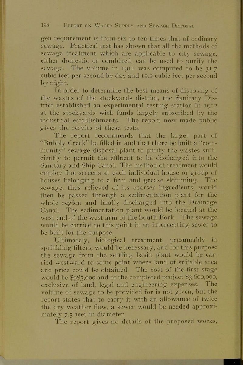gen requirement is from six to ten times that of ordinary sewage. Practical test has shown that all the methods of sewage treatment which are applicable to city sewage, either domestic or combined, can be used to purify the sewage. The volume in 1911 was computed to be 31.7 cubic feet per second by day and 12.2 cubic feet per second by night. In order to determine the best means of disposing of the wastes of the stockyards district, the Sanitary Dis- trict established an experimental testing station in 1912 at the stockyards with funds largely subscribed by the industrial establishments. The report now made public gives the results of these tests. The report recommends that the larger part of Bubbly Creek be filled in and that there be built a ''com- munity sewage disposal plant to purify the wastes suffi- ciently to permit the effluent to be discharged into the Sanitary and Ship Canal. The method of treatment would employ fine screens at each individual house or group of houses belonging to a firm and grease skimming. The sewage, thus relieved of its coarser ingredients, would then be passed through a sedimentation plant for the whole region and finally discharged into the Drainage Canal. The sedimentation plant would be located at the west end of the west arm of the South Fork. The sewage would be carried to this point in an intercepting sewer to be built for the purpose. Ultimately, biological treatment, presumably in sprinkling filters, would be necessary, and for this purpose the sewage from the settling basin plant would be car- ried westward to some point where land of suitable area and price could be obtained. The cost of the first stage would be $985,000 and of the completed project $3,600,000, exclusive of land, legal and engineering expenses. The volume of sewage to be provided for is not given, but the report states that to carry it with an allowance of twice the dry weather flow, a sewer would be needed approxi- mately 7.5 feet in diameter. The reporl gives no details of the proposed works.