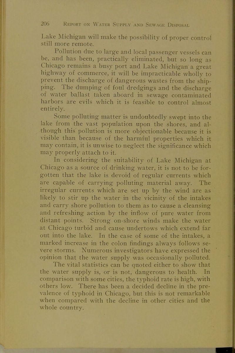 Lake Michigan will make the possibility of proper control still more remote. Pollution due to large and local passenger vessels can be, and has been, practically eliminated, but so long as Chicago remains a busy port and Lake Michigan a great highway of commerce, it will be impracticable wholly to prevent the discharge of dangerous wastes from the ship- ping. The dumping of foul dredgings and the discharge of water ballast taken aboard in sewage contaminated harbors are evils which it is feasible to control almost entirely. Some polluting matter is undoubtedly swept into the lake from the vast population upon the shores, and al- though this pollution is more objectionable because it is visible than because of the harmful properties which it may contain, it is unwise to neglect the significance which may properly attach to it. In considering the suitability of Lake Michigan at Chicago as a source of drinking water, it is not to be for- gotten that the lake is devoid of regular currents which are capable of carrying polluting material away. The irregular currents which are set up by the wind are as likely to stir up the water in the vicinity of the intakes and carry shore pollution to them as to cause a cleansing and refreshing action by the inflow of pure water from distant points. Strong on-shore winds make the water at Chicago turbid and cause undertows which extend far out into the lake. In the case of some of the intakes, a marked increase in the colon findings always follows se- vere storms. Numerous investigators have expressed the opinion that the water supply was occasionally polluted. The vital statistics can be quoted either to show that the water supply is, or is not, dangerous to health. In comparison with some cities, the typhoid rate is high, with others low. There has been a decided decline in the pre- valence of typhoid in Chicago, but this is not remarkable when compared with the decline in other cities and the whole country.