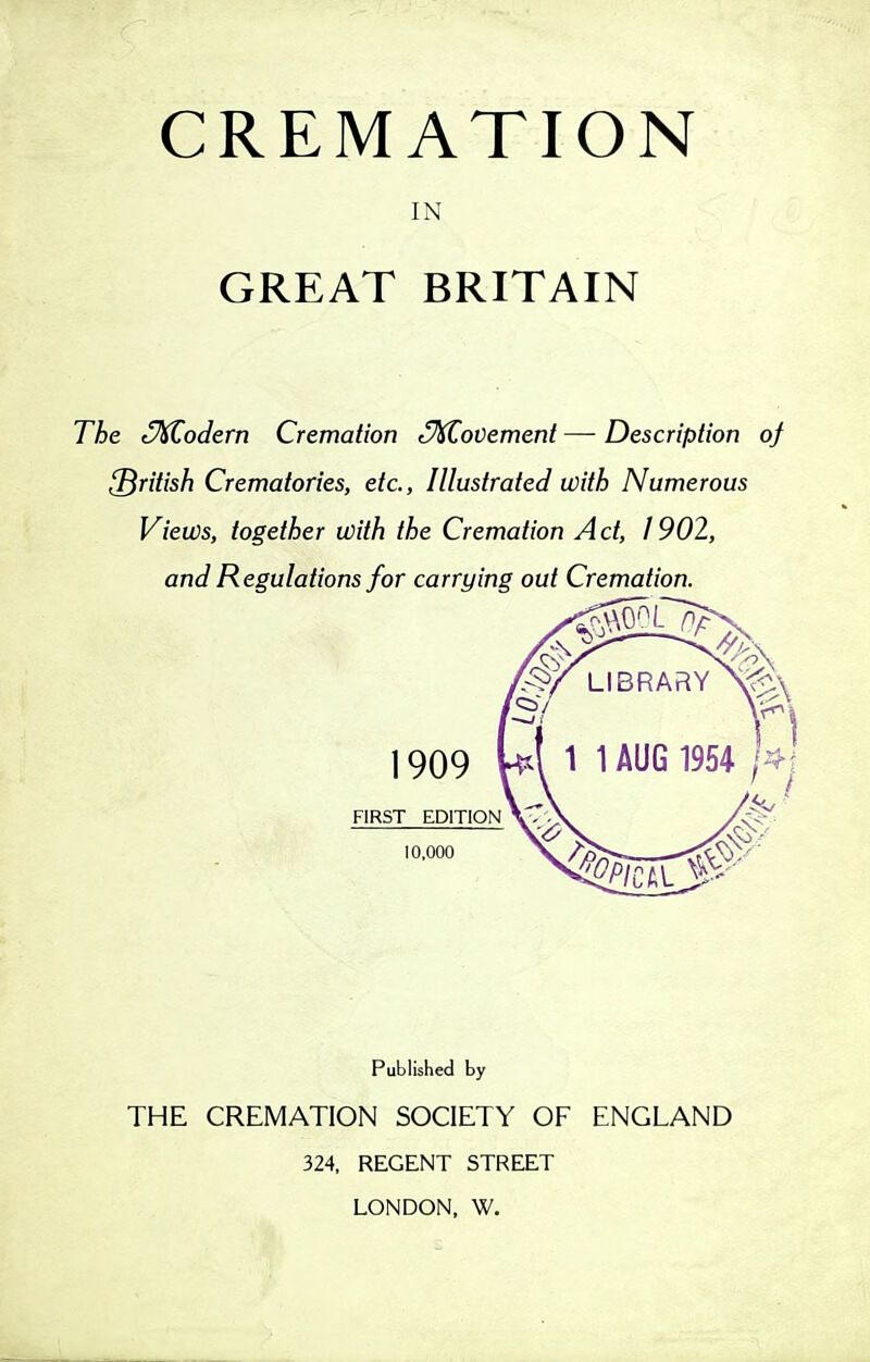 CREMATION IN GREAT BRITAIN The cM^odern Cremation S^ovement — Description of British Crematories, etc., Illustrated with Numerous Views, together with the Cremation Act, 1902, and Regulations for carrying out Cremation. Published by THE CREMATION SOCIETY OF ENGLAND 324, REGENT STREET LONDON, W.