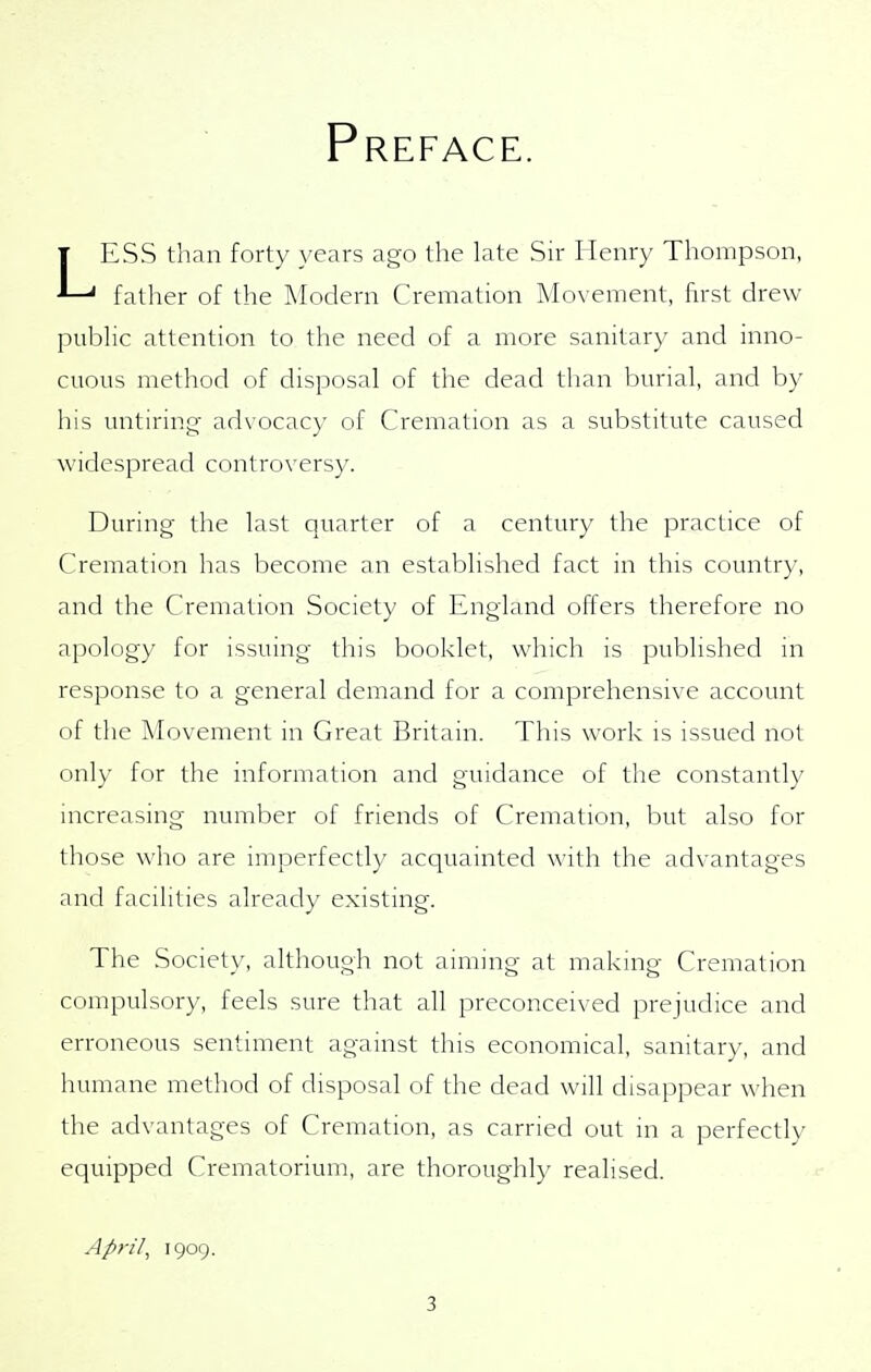 Preface. ESS than forty years ago the late Sir Henry Thompson, ' father of the Modern Cremation Movement, first drew pubhc attention to the need of a more sanitary and inno- cuous method of disposal of the dead than burial, and by his untiring- advocacy of Cremation as a substitute caused widespread controversy. During the last quarter of a century the practice of Cremation has become an established fact in this country, and the Cremation Society of England offers therefore no apology for issuing this booklet, which is published in response to a general demand for a comprehensive account of the Movement in Great Britain. This work is issued not only for the information and guidance of the constantly increasing number of friends of Cremation, but also for those who are imperfectly acquainted with the advantages and facilities already existing. The Society, although not aiming at making Cremation compulsory, feels sure that all preconceived prejudice and erroneous sentiment against this economical, sanitary, and humane method of disposal of the dead will disappear when the advantages of Cremation, as carried out in a perfectly equipped Crematorium, are thoroughly realised. April, 1909.
