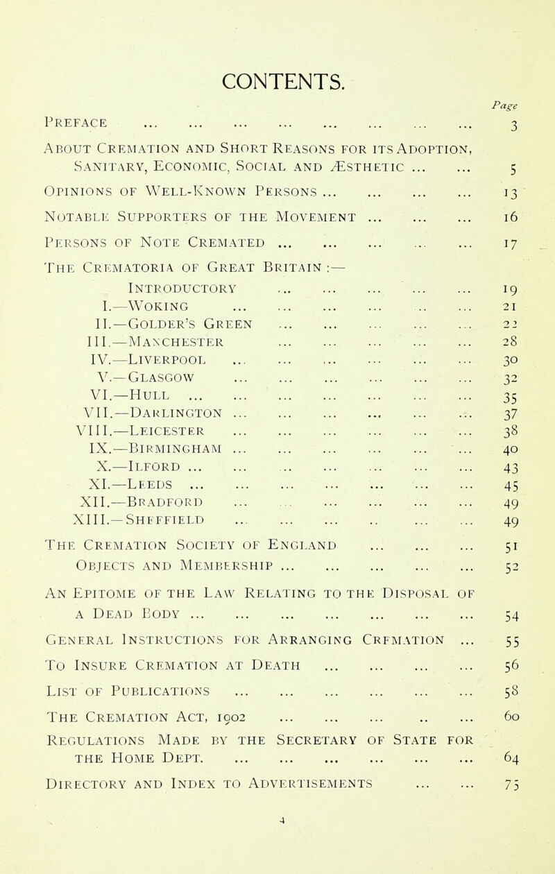 CONTENTS. Page Preface 3 About Cremation and Short Reasons for its Adoption, Sanitary, Economic, Social and Esthetic 5 Opinions of Well-Known Persons 13 Notable Supporters of the Movement 16 Persons of Note Cremated 17 The Crematoria of Great Britain :— Introductory 19 I.—Woking 21 II.—Golder's Green 22 III. —Manchester 28 IV. —Liverpool 30 v.—Glasgow 32 VI.—Hull 35 VII.—Darlington 37 VIII.—Leicester 38 IX.—Birmingham ... 40 X.—Ilford 43 XI.—Leeds 45 XII.—Bradford 49 XIII.—Sheffield 49 The Cremation Society of England 51 Objects and Membership 52 An Epitome of the Law Relating to the Disposal of A Dead Body 54 General Instructions for Arranging Cremation ... 55 To Insure Cremation at Death 56 List of Publications 58 The Cremation Act, 1902 60 Regulations Made by the Secretary of State for the Home Dept 64 Directory and Index to Advertisements 75