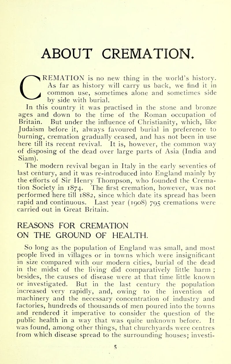 ABOUT CREMATION. CREMATION is no new thing in the world's history. As far as history will carry us back, we find it in common use, sometimes alone and sometimes side by side with burial. In this country it was practised in the stone and bronze ages and down to the time of the Roman occupation of Britain. But under the influence of Christianity, which, like Judaism before it, always favoured burial in preference to burning, cremation gradually ceased, and has not been in use here till its recent revival. It is, however, the common way of disposing of the dead over large parts of Asia (India and Siam). The modern revival began in Italy in the early seventies of last century, and it was re-introduced into England mainly by the efforts of Sir Henry Thompson, who founded the Crema- tion Society in 1874. The first cremation, however, was not performed here till 1882, since which date its spread has been rapid and continuous. Last year (1908) 795 cremations were carried out in Great Britain. REASONS FOR CREMATION ON THE GROUND OF HEALTH. So long as the population of England was small, and most people lived in villages or in towns which were insignificant in size compared with our modern cities, burial of the dead in the midst of the living did comparatively little harm ; besides, the causes of disease were at that time little known or investigated. But in the last century the population increased very rapidly, and, owing to the invention of machinery and the necessary concentration of industry and factories, hundreds of thousands of men poured into the towns and rendered it imperative to consider the question of the public health In a way that was quite unknown before. It was found, among other things, that churchyards were centres from which disease spread to the surrounding houses; investi-