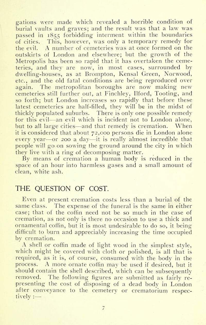 gations were made which revealed a horrible condition of burial vaults and graves; and the result was that a law was passed in 1855 forbidding interment within the boundaries of cities. This, however, was only a temporary remedy for the evil. A number of cemeteries was at once formed on the outskirts of London and elsewhere; but the growth of the Metropolis has been so rapid that it has overtaken the ceme- teries, and they are now, in most cases, surrounded by dwelling-houses, as at Brompton, Kensal Green, Norwood, etc., and the old fatal conditions are being reproduced over again. The metropolitan boroughs are now making new cemeteries still further out, at Finchley, Ilford, Tooting, and so forth; but London increases so rapidly that before these latest cemeteries are half-filled, they will be in the midst of thickly populated suburbs. There is only one possible remedy for this evil—an evil which is incident not to London alone, but to all large cities—and that remedy is cremation. When it is considered that about 72,000 persons die in London alone every year—or 200 a day—it is reall}' almost incredible that people will go on sowing the ground around the city in which they live with a ring of decomposing matter. By means of cremation a human body is reduced in the space of an hour into harmless gases and a small amount of clean, white ash. THE QUESTION OF COST. E\cn at present cremation costs less than a burial of the same class. The expense of the funeral is the same in either case; that of the col'fin need not be so much in the case of cremation, as not only is there no occasion to use a thick and ornamental cofifin, but it is most undesirable to do so, it being difficult to burn and appreciably increasing the time occupied by cremation. A shell or coffin made of light wood in the simplest style, which might be covered with cloth or polished, is all that is required, as it is, of course, consumed with the body in the process. A more ornate coffin may be used if desired, but it should contain the shell described, which can be subsequently removed. The following figures are submitted as fairly re- presenting the cost of disposing of a dead body in London after conveyance to the cemetery or crematorium respec- tively :—