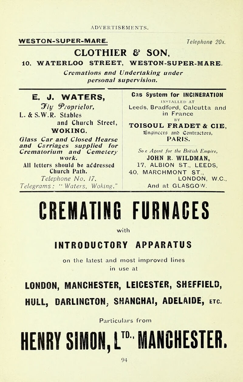 WESTON-SUPER-MARE. Telephone 20x. CLOTHIER & SON, 10. WATERLOO STREET, WESTON-SUPER-MARE. Cremations and Undertaking under personal supervision. E. J. WATERS, y/i/- Proprietor, L. & S.W.R. Stables and Church Street, WOKING. Glass Car and Closed Hearse and Carriages supplied for Crematorium and Cemetery work. All letters should be addressed i Church Path. Telephone No. 17. \ Telegrams: Waters, Woking. Gas System for INCINERATION INSIALLEO AT Leeds, Bradford, Calcutta and in France BY TOISOUL FRADET & CIB, EiuUncci's a1l^ (louti'actovs, PARIS. 5o e Agent for the Brilish Empire, JOHN R. WILDMAN, 17, ALBION ST., LEEDS, 40, MARCHMONT ST., LONDON, W.C., And at GLASGOW, CREMATING FURNACES with INTRODUCTORY APPARATUS on the latest and most improved lines in use at LONDON, MANCHESTER, LEICESTER, SHEFFIELD, HULL, DARLINGTON; SHANGHAI, ADELAIDE, etc. Particulars from HENRY SIMON,r MANCHESTER.