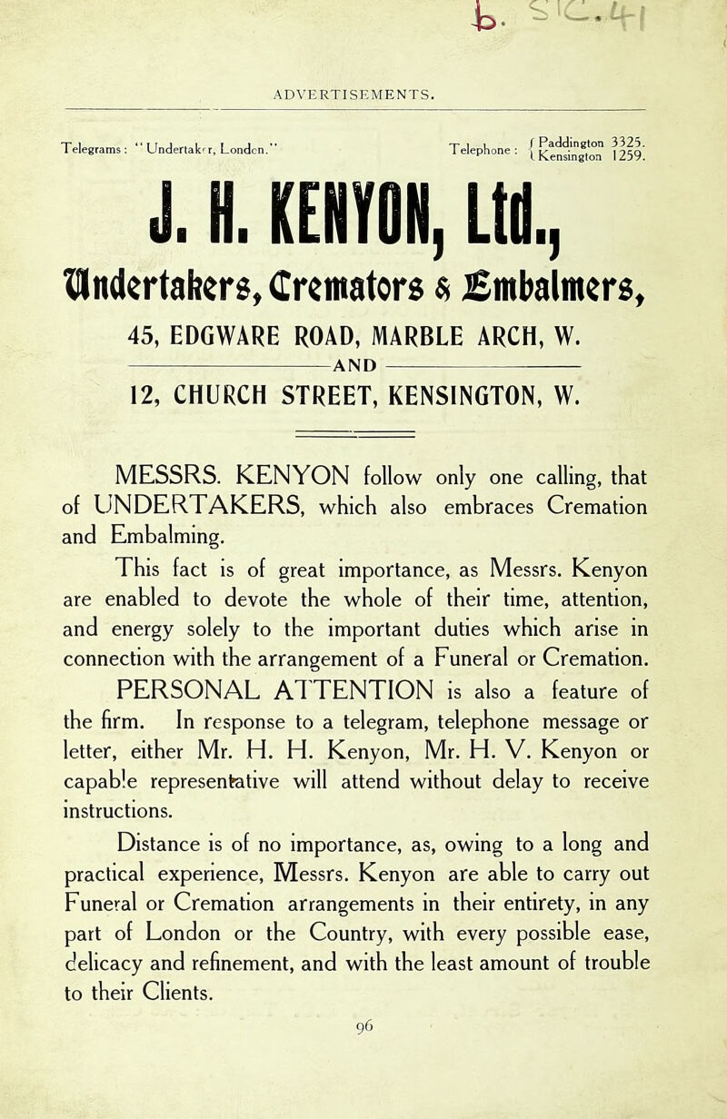 Telegrams:  Undertak-r, London. Telephone: | ^^'^•^•'«'° ^ I K.ensington izjy. J. H. KENYON, Ltd., IMndertabers, Cremators $ £mbalmers, 45, EDGWARE ROAD, MARBLE ARCH, W. AND 12, CHURCH STREET, KENSINGTON, W. MESSRS. KENYON follow only one calling, that of UNDERTAKERS, which also embraces Cremation and Embalming. This fact is of great importance, as Messrs. Kenyon are enabled to devote the whole of their time, attention, and energy solely to the important duties which arise in connection with the arrangement of a Funeral or Cremation. PERSONAL ATTENTION is also a feature of the firm. In response to a telegram, telephone message or letter, either Mr. H. H. Kenyon, Mr. H. V. Kenyon or capable representative will attend without delay to receive instructions. Distance is of no importance, as, owing to a long and practical experience, Messrs. Kenyon are able to carry out Funeral or Cremation arrangements in their entirety, in any part of London or the Country, with every possible ease, delicacy and refinement, and with the least amount of trouble to their Clients.