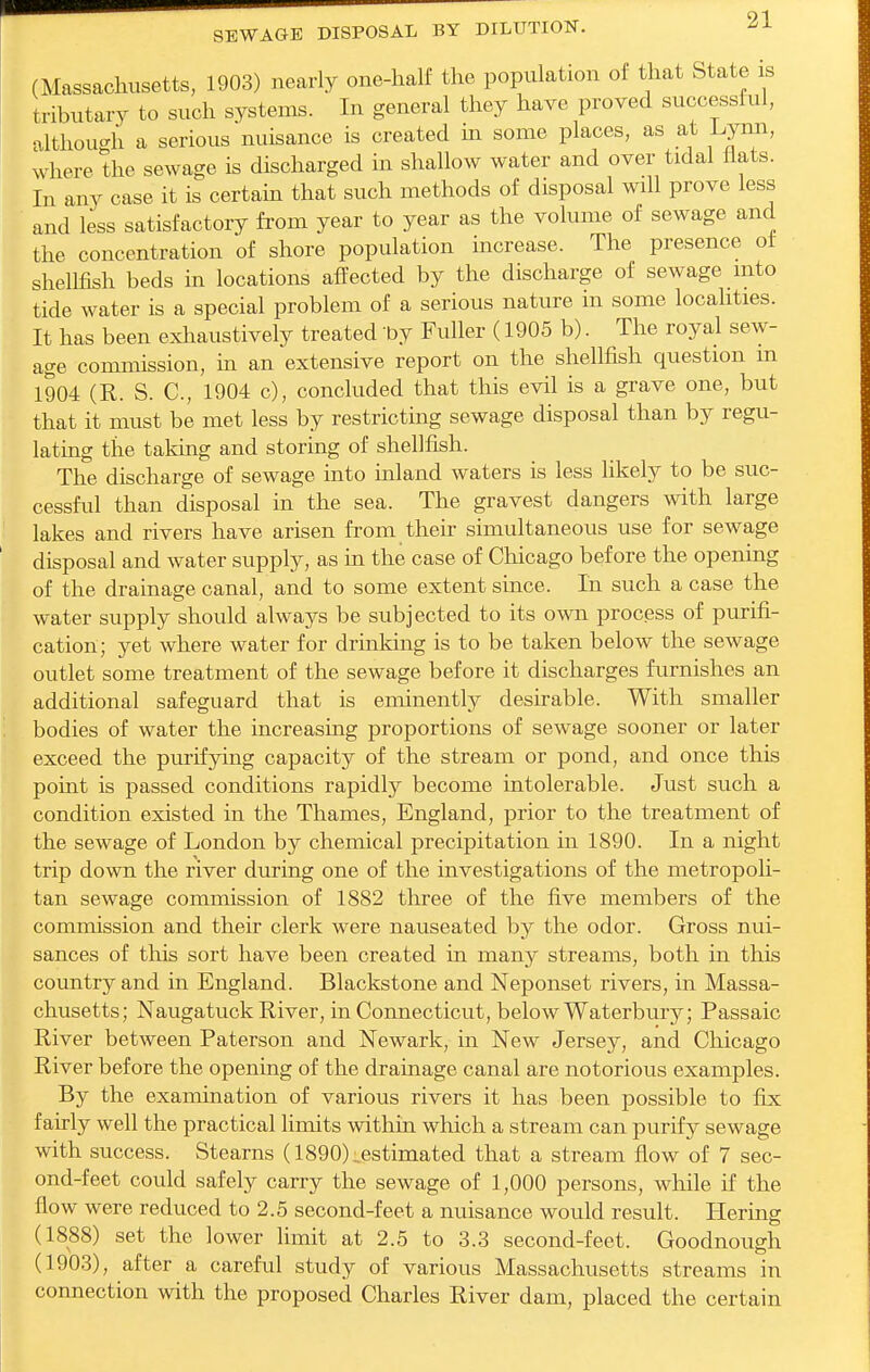 (Massachusetts, 1903) nearly one-half the population of that State is tributary to such systems. In general they have proved successful, although a serious nuisance is created m some places, as at I.ynn, where the sewage is discharged in shallow water and over tidal Hats. In any case it is certain that such methods of disposal will prove less and less satisfactory from year to year as the volume of sewage and the concentration of shore population increase. The presence of shellfish beds in locations affected by the discharge of sewage into tide water is a special problem of a serious nature in some locahties. It has been exhaustively treated by Fuller (1905 b). The royal sew- age commission, m an extensive report on the shellfish question m 1904 (R. S. C, 1904 c), concluded that this evil is a grave one, but that it must be met less by restrictmg sewage disposal than by regu- lating the taking and storing of shellfish. The discharge of sewage into mland waters is less likely to be suc- cessful than disposal in the sea. The gravest dangers with large lakes and rivers have arisen from their simultaneous use for sewage disposal and water supply, as in the case of Chicago before the opening of the drainage canal, and to some extent since. In such a case the water supply should always be subjected to its own process of purifi- cation; yet where water for drinking is to be taken below the sewage outlet some treatment of the sewage before it discharges furnishes an additional safeguard that is eminently desirable. With smaller bodies of water the increasing proportions of sewage sooner or later exceed the purifying capacity of the stream or pond, and once this point is passed conditions rapidly become intolerable. Just such a condition existed in the Thames, England, prior to the treatment of the sewage of London by chemical precipitation in 1890. In a night trip down the river during one of the investigations of the metropoli- tan sewage commission of 1882 three of the five members of the comnussion and their clerk were nauseated by the odor. Gross nui- sances of this sort have been created in many streams, both in this country and in England. Blackstone and Neponset rivers, in Massa- chusetts; Naugatuck Eiver, in Connecticut, below Waterbury; Passaic River between Paterson and Newark, in New Jersey, and Chicago River before the opening of the drainage canal are notorious examples. By the examination of various rivers it has been possible to fix fairly well the practical limits within which a stream can purify sewage with success. Stearns (1890):.estimated that a stream flow of 7 sec- ond-feet could safely carry the sewage of 1,000 persons, while if the flow were reduced to 2.5 second-feet a nuisance would result. Hering (1888) set the lower limit at 2.5 to 3.3 second-feet. Goodnough (1903), after a careful study of various Massachusetts streams in connection with the proposed Charles River dam, placed the certain