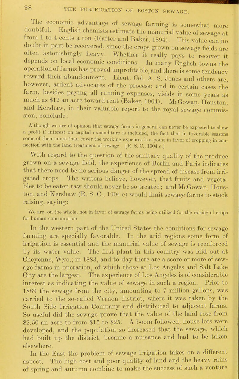 The oconomic advantage of sewage farming is somewhat more doubtful. Enghsh chemists estimate the manurial vahie of sewage at from I to 4 cents a ton (Rafter and Baker, 1894). This value can no doubt m part be recovered, since the crops grown on sewage fields are often astonishingly heavy. Wliether it really pays to recover it depends on local economic conditions. In many English towns the operation of farms has proved improfitable, and there is some tendency toward their abandonment. Lieut. Col. A. S. Jones and others are, however, ardent advocates of the process; and in certain cases the farm, besides paying all running expenses, yields in some years as much as $12 an acre toward rent (Baker, 1904). McGowan, Houston, and Kershaw, in their valuable report to the royal sewage commis- sion, conclude: Although we are of opiniou that sewage farms in general can never be expected to show a profit if interest on capital expenditure is included, the fact that in favorable seasons some of them more than cover the working expenses is a point in favor of cropping in con- nection with the land treatment of sewage. [R. S. C, 1904 c] With regard to the question of the sanitary quality of the produce grown on a sewage field, the experience of Berlin and Paris indicates that there need be no serious danger of the spread of disease from irri- gated crops. The writers believe, however, that fruits and vegeta- bles to be eaten raw should never be so treated; and McGowan, Hous- ton, and Kershaw (R. S. C, 1904 c) would limit sewage farms to stock raising, saying: We are, on the whole, not in favor of sewage farms being utilized for the raising of crops for human consumption. In the western part of the United States the conditions for sewage farming are specially favorable. In the arid regions some form of irrigation is essential and the manurial value of sewage is reenforced by its water value. The first plant in this country was laid out at Cheyenne, Wyo.; in 1883, and to-day there are a score or more of sew- age farms in operation, of which those at Los Angeles and Salt Lake City are the largest. The experience of Los Angeles is of considerable interest as indicating the value of sewage in such a region. Prior to 1889 the sewage from the city, amounting to 7 million gallons, was carried to the so-called Vernon district, where it was taken b}^ the South Side Irrigation Company and distributed to adjacent farms. So useful did the sewage prove that the value of the land rose from $2.50 an acre to from $15 to $25. A boom followed, house lots were developed, and the population so increased that the sewage, which had built up the district, became a nuisance and had to be taken elsewhere. In the East the problem of sewage irrigation takes on a different aspect. The high cost and poor quality of land and the hearj rains of spring and autumn combine to make the success of such a venture