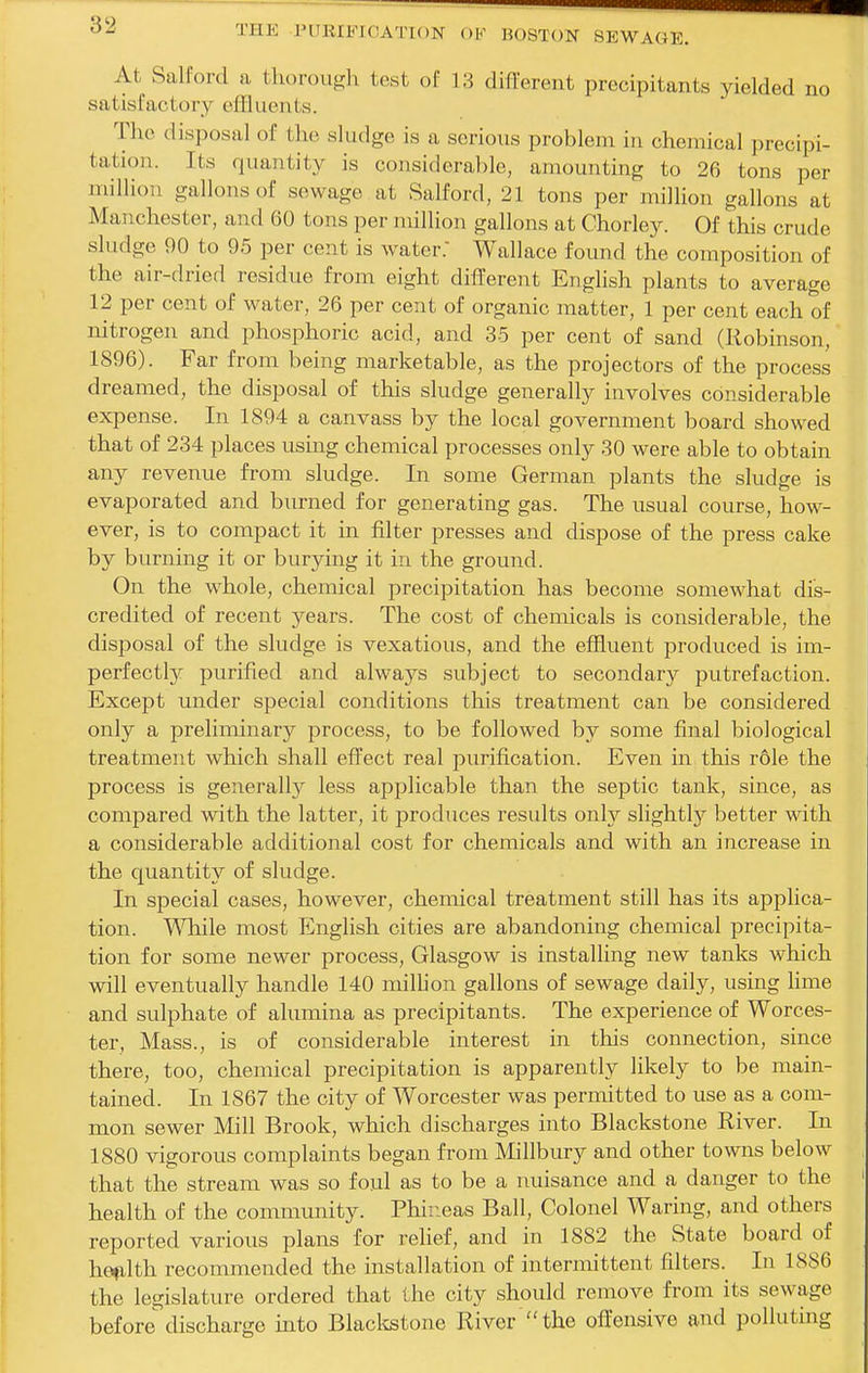 At Salford a tlu)rouf2;h test of 13 different precipitants yielded no satisfactory eUluoivts. The disposal of the sludge is a serious problem in chemical precipi- tation. Its quantity is considerable, amounting to 26 tons per million gallons of sewage at Salford, 21 tons per million gallons at Manchester, and 60 tons per million gallons at Chorley. Of this crude sludge 90 to 95 per cent is water: Wallace found the composition of the air-dried residue from eight different English plants to average 12 per cent of water, 26 per cent of organic matter, 1 per cent each of nitrogen and phosphoric acid, and 35 per cent of sand (Robinson, 1896). Far from being marketable, as the projectors of the process dreamed, the disposal of this sludge generally involves considerable expense. In 1894 a canvass by the local government board showed that of 234 places using chemical processes only 30 were able to obtain any revenue from sludge. In some German plants the sludge is evaporated and burned for generating gas. The usual course, how- ever, is to compact it in filter presses and dispose of the press cake by burning it or burying it in the ground. On the whole, chemical precipitation has become somewhat dis- credited of recent years. The cost of chemicals is considerable, the disposal of the sludge is vexatious, and the effluent produced is im- perfectly purified and always subject to secondary putrefaction. Except under special conditions this treatment can be considered only a preliminary process, to be followed by some final biological treatment which shall effect real purification. Even in this r61e the process is generally less applicable than the septic tank, since, as compared with the latter, it produces results only slightly better with a considerable additional cost for chemicals and with an increase in the quantity of sludge. In special cases, however, chemical treatment still has its applica- tion. 'W'Tiile most Elnglish cities are abandoning chemical precipita- tion for some newer process, Glasgow is installing new tanks which will eventually handle 140 million gallons of sewage daily, using hme and sulphate of alumina as precipitants. The experience of Worces- ter, Mass., is of considerable interest in this connection, since there, too, chemical precipitation is apparently likely to be main- tained. In 1867 the city of Worcester was permitted to use as a com- mon sewer Mill Brook, which discharges into Blackstone River. In 1880 vigorous complaints began from Millbury and other towns below that the stream was so foul as to be a nuisance and a danger to the health of the community. Phir.eas Ball, Colonel Waring, and others reported various plans for reUef, and in 1882 the State board of hefilth recommended the installation of intermittent filters. In 1886 the legislature ordered that the city should remove from its sewage before discharge into Blackstone River the offensive and polluting