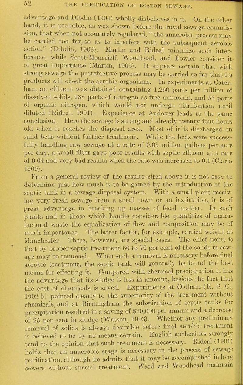 advantage and Dibdin (1904) wholly disbelieves m it. On the other hand, it is probable, as was shown before the royal sewage commis- sion, that when not accurately regulated, the anaerobic process may be carried too far, so as to interfere with the subsequent aerobic action (Dibdin, 1903). Martin and Rideal minimize such inter- ference, while Scott-MoncriefT, Woodhead, and Fowler consider it of great importance (Martin, 1905). It appears certain that with strong sewage the putrefactive process may be carried so far that its products will check the aerobic organisms. In experiments at Cater- ham an effluent was obtained containing 1,260 parts per mHlion of dissolved solids, 288 parts of nitrogen as free ammonia, and 53 parts of organic nitrogen, which woidd not undergo nitrification until diluted (Rideal, 1901). Experience at Andover leads to the same conclusion. Here the sewage is strong and already twenty-four hours old when it reaches the disposal area. Most of it is discharged on sand beds without further treatment. Wliile the beds were success- fully handling raw sewage at a rate of 0.03 million gallons per acre per day, a smaU filter gave poor results with septic effluent at a rate of 0.04 and very bad results when the rate was increased to 0.1 (Clark, 1900). From a general review of the results cited above it is not easy to determine just how much is to be gained by the introduction of the septic tank in a sewage-disposal system. With a smaU plant receiv- ing very fresh sewage from a smafl town or an institution, it is of great advantage in breaking up masses of fecal matter. In such plants and in those which handle considerable quantities of manu- factural waste the equalization of flow and composition may be of much importance. The latter factor, for example, carried weight at Manchester. These, however, are special cases. The chief point is that by proper septic treatment 60 to 70 per cent of the soHds in sew- age may be removed. When such a removal is necessary before final aerobic treatment, the septic tank wiR generall> be found the best means for effecting it. Compared with chemical precipitation it has the advantage that its sludge is less in amount, besides the fact that the cost of chemicals is saved. Experiments at Oldham (R. S. C, 1902 b) pointed clearly to the superiority of the treatment without chemicals, and at Bumingham the substitution of septic tanks for precipitation resulted in a savmg of $20,000 per annum and a decrease of 25 per cent in sludge (Watson, 1903). Wliether, any preliminary removal of sohds is always desirable before final aerobic treatment is beheved to be by no means certain. English authorities strongly tend to the opinion that such treatment is necessary. Rideal (1901) holds that an anaerobic stage is necessary m the process of sewage purification, although he admits that it maybe accomplished mlong sewers without special treatment. Ward and Woodhead mamtam