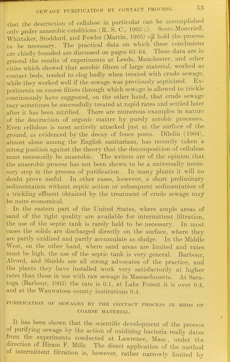 that the destruction of cellulose in particular can be accomplished onlv imder anaerobic conditions (E. S. C, 1902 n). Scott-Moncrieff, mittaker, Stoddard, and Fowler (Martin, 1905) a)l hold the. process to be necessary. The practical data on which these conclusions v.re chie% founded are discussed on pages 63-64. These data are in general the results of experiments at Leeds, Manchester, and other cities wliich showed that aerobic filters of large material, worked as contact beds, tended to clog badly when treated with crude sewage, whUe they worked well if the sewage was previously septicized. Ex- periments on coarse filters through which sewage is allowed to triclde continuously have suggested, on the other hand, that crude sewage may sometimes be successfully treated at rapid rates and settled later after it has been nitrified. There are numerous examples in nature of the destruction of organic matter by purely aerobic processes. Even cellulose is most actively attacked just at the surface of the ground, as evidenced by the decay of fence posts. Dibdin (1904), almost alone among the English sanitarians, has recently taken a strong position against the theory that the decomposition of cellulose must necessarily be anaerobic. The writers are of the opinion that the anaerobic process has not been shown to be a universally neces- sary step in the process of purification. In many plants it will no doubt prove useful. In other cases, however, a short preliminary sedimentation without septic action or subsequent sedimentation of a trickling effluent obtained by the treatment of crude sewage may be more economical. In the eastern part of the United States, where amj^le areas of sand of the right quality are available for intermittent filtration, the use of the septic tank is rarely held to be necessary. In most cases the sohds are discharged directly on the surface, where they are partly oxidized and partly accumulate as sludge. In the IMiddle West, on the other hand, where sand areas are limited and rates must be liigh, the use of the septic tank is very general. Barbour, Alvord, and Shields are all strong advocates of the practice, and the plants they have installed work very satisfactorily at liigher rates than those in use with raw sewage in Massachusetts. At Sara- toga (Barbour, 1905) the rate is 0.1, at Lake Forest it is over 0.4, and at the Wauwatosa county institutions 0.4. PURIFICATION OF SEWAGES BY THE CONTACT PROCESS IN BEDS OF COARSE MATERIAL. It has been shown that the scientific development of the process of purifying sewage by the action of oxidizing bacteria really dates from the experiments conducted at Lawrence, Mass., under the direction of Hiram F. Mills. The direct apphcation of the method of intermittent filtration is, however, rather narrowly limited by