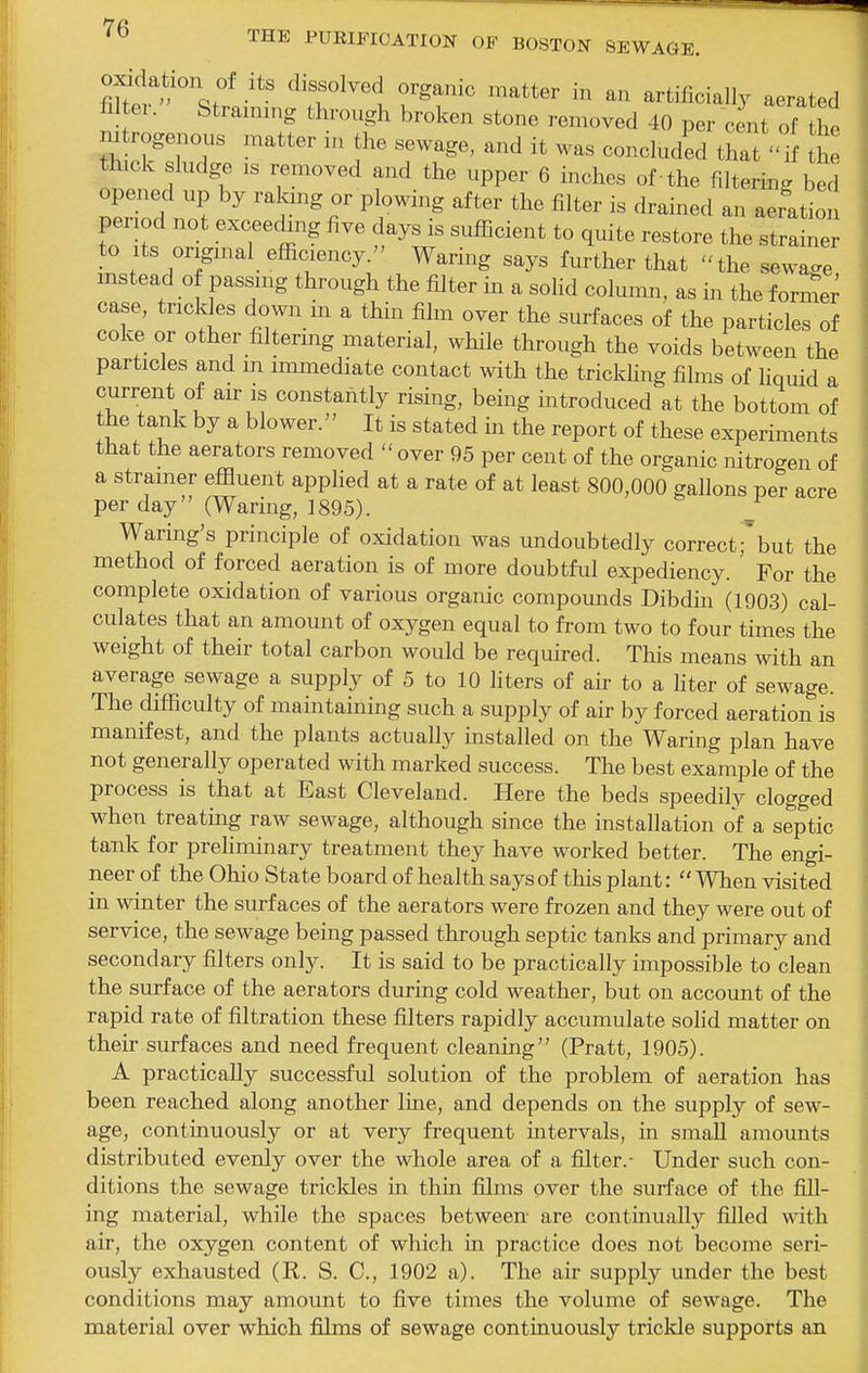 fiket'^St'!-^'' ^r^'t?'T -rated 1x1 ei. Straining through broken stone removed 40 per cent of the nitrogenous matter m the sewage, and it was concluded that  i the thick sludge IS removed and the upper 6 inches of -the filtering bed period not exceeding five days is sufficient to quite restore the strainer to Its original efficiency. Waring says further that the sewa..e mstead of passmg through the filter in a solid column, as in the formed case, trickles dowii m a thin film over the surfaces of the particles of coke or other mtermg material, while through the voids between the particles and m immediate contact with the trickhng films of hquid a current of air is constantly rising, being introduced at the bottom of the tank by a blower. It is stated in the report of these experiments that the aerators removed  over 95 per cent of the organic nitrogen of a strainer effluent applied at a rate of at least 800,000 gallons per acre per day'' (Waring, 1895). Waring's principle of oxidation was undoubtedly correctfbut the method of forced aeration is of more doubtful expediency. For the complete oxidation of various organic compounds Dibdin (1903) cal- culates that an amount of oxygen equal to from two to four times the weight of their total carbon would be required. This means with an average sewage a supply of 5 to 10 liters of air to a liter of sewage. The difficulty of maintaining such a supply of air by forced aeration is manifest, and the plants actually installed on the Waring plan have not generally operated with marked success. The best example of the process is that at East Cleveland. Here the beds speedily clogged when treating raw sewage, although since the installation of a septic tank for prehminary treatment they have worked better. The engi- neer of the Ohio State board of health says of this plant:  When visited in winter the surfaces of the aerators were frozen and they were out of service, the sewage being passed through septic tanks and primary and secondary filters only. It is said to be practically impossible to clean the surface of the aerators during cold weather, but on account of the rapid rate of filtration these filters rapidly accumulate solid matter on their surfaces and need frequent cleaning (Pratt, 1905). A practically successful solution of the problem of aeration has been reached along another line, and depends on the supply of sew- age, continuously or at very frequent intervals, in small amounts distributed evenly over the whole area of a filter.- Under such con- ditions the sewage trickles in thin films over the surface of the fill- ing material, while the spaces between are continually filled with air, the oxygen content of which in practice does not become seri- ously exhausted (R. S. C, 1902 a). The air supply under the best conditions may amount to five times the volume of sewage. The material over which films of sewage continuously trickle supports an