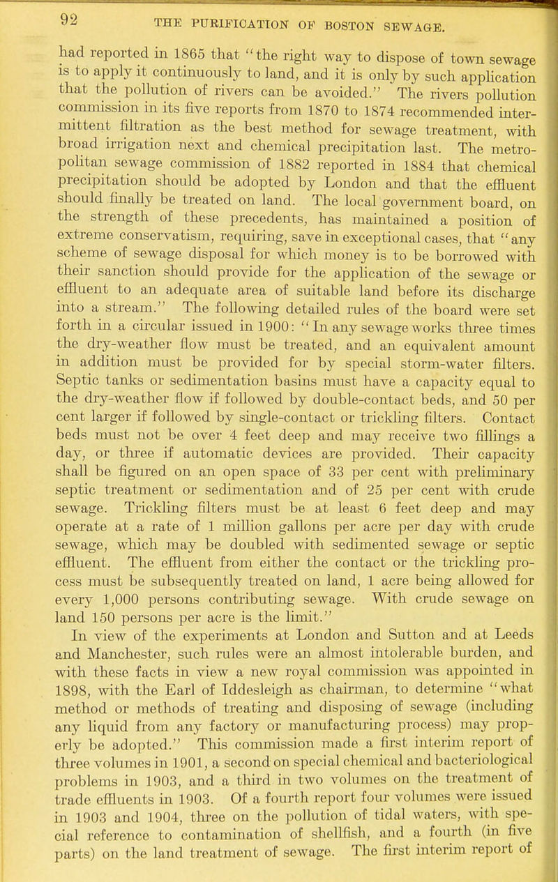 had reported in 1865 that the right way to dispose of town sewage IS to apply it continuously to land, and it is only by such appHcation that the pollution of rivers can be avoided. The rivers pollution commission in its five reports from 1870 to 1874 recommended inter- mittent filtration as the best method for sewage treatment, with broad irrigation next and chemical precipitation last. The metro- politan sewage commission of 1882 reported in 1884 that chemical precipitation should be adopted by London and that the effluent should finally be treated on land. The local government board, on the strength of these precedents, has maintained a position of extreme conservatism, requiring, save in exceptional cases, that any scheme of sewage disposal for which money is to be borrowed mth their sanction should provide for the application of the sewage or effluent to an adequate area of suitable land before its discharge into a stream. The following detailed rules of the board were set forth in a circular issued in 1900:  In any sewage works three times the dry-weather flow must be treated, and an equivalent amount in addition must be provided for by special storm-water filters. Septic tanks or sedimentation basins must have a capacity equal to the dry-weather flow if followed by double-contact beds, and 50 per cent larger if followed by single-contact or trickling filters. Contact beds must not be over 4 feet deep and may receive two ffllings a day, or three if automatic devices are provided. Their capacity shall be figured on an open space of 33 per cent with prelinnnary septic treatment or sedimentation and of 25 per cent with crude sewage. Trickling filters must be at least 6 feet deep and may operate at a rate of 1 million gallons per acre per day with crude sewage, which may be doubled with sedimented sewage or septic effluent. The effluent from either the contact or the trickling pro- cess must be subsequently treated on land, 1 acre being allowed for every 1,000 persons contributing sewage. With crude sewage on land 150 persons per acre is the limit. In view of the experiments at London and Sutton and at Leeds and Manchester, such rules were an almost intolerable burden, and with these facts in view a new royal commission was appointed in 1898, with the Earl of Iddesleigh as chairman, to determine what method or methods of treating and disposing of sewage (including any liquid from any factory or manufacturing process) may prop- erly be adopted. This commission made a first interim report of tliree volumes in 1901, a second on special chemical and bacteriological problems in 1903, and a tlurd in two volumes on the treatment of trade effluents in 1903. Of a fourth report four volumes were issued in 1903 and 1904, tln-ee on the pollution of tidal waters, with spe- cial reference to contamination of shellfish, and a fourth (in five parts) on the land treatment of sewage. The fii'st interim report of
