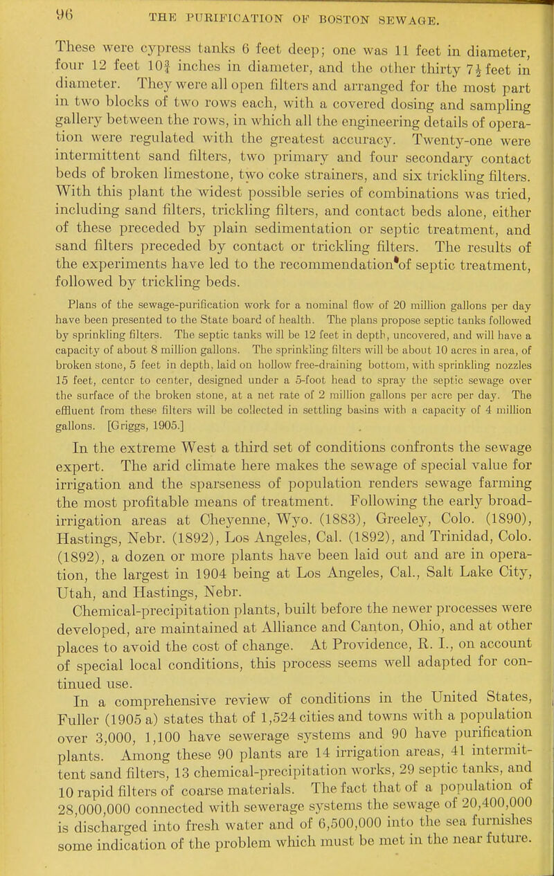 These were cypress tanks 6 feet deep; one was 11 feet in diameter, four 12 feet lOf inches in diameter, and the other thirty 7i feet in diameter. They were all open filters and aiTanged for the most part in two blocks of two rows each, with a covered dosing and sampling gallery between the rows, in which all the engineering details of opera- tion were regulated with the greatest accuracy. Twenty-one were intermittent sand filters, two primary and four secondary contact beds of broken limestone, two coke strainers, and six trickling filters. With this plant the widest possible series of combinations was tried, including sand filters, trickling filters, and contact beds alone, either of these preceded by plain sedimentation or septic treatment, and sand filters preceded by contact or trickling filters. The results of the experiments have led to the recommendation*of septic treatment, followed by trickling beds. Plans of the sewage-purification work for a nominal flow of 20 million gallons per day have been presented to the State board of health. The plans propose septic tanks followed by sprinkling filters. The septic tanks will be 12 feet in depth, uncovered, and will have a capacit}' of about 8 million gallons. The sprinkling filters will be about 10 acres in area, of broken stone, 5 feet in depth, laid on hollow free-draining bottom, with sprinkling nozzles 15 feet, center to center, designed under a 5-foot head to spray the septic sewage over the surface of the broken stone, at a net rate of 2 million gallons per acre per day. The eflluent from these filters will be collected in settling basins with a capacity of 4 million gallons. [Griggs, 1905.] In the extreme West a third set of conditions confronts the sewage expert. The arid climate here makes the sewage of special value for irrigation and the sparseness of population renders sewage farming the most profitable means of treatment. Following the early broad- irrigation areas at Cheyenne, Wyo. (1883), Greeley, Colo. (1890), Hastings, Nebr. (1892), Los Angeles, Cal. (1892), and Trinidad, Colo. (1892), a dozen or more plants have been laid out and are in opera- tion, the largest in 1904 being at Los Angeles, Cal, Salt Lake City, Utah, and Hastings, Nebr. Chemical-precipitation plants, built before the newer processes were developed, are maintained at Alliance and Canton, Ohio, and at other places to avoid the cost of change. At Providence, R. I., on account of special local conditions, this process seems well adapted for con- tinued use. In a comprehensive review of conditions in the United States, Fuller (1905 a) states that of 1,524 cities and towns with a population over 3,000, 1,100 have sewerage systems and 90 have purification plants. Among these 90 plants are 14 irrigation areas, 41 intermit- tent sand filters, 13 chemical-precipitation works, 29 septic tanks, and 10 rapid filters of coarse materials. The fact that of a population of 28 000,000 connected with sewerage systems the sewage of 20,400,000 is discharged into fresh water and of 6,500,000 into the sea furnishes some indication of the problem which must be met in the near future.