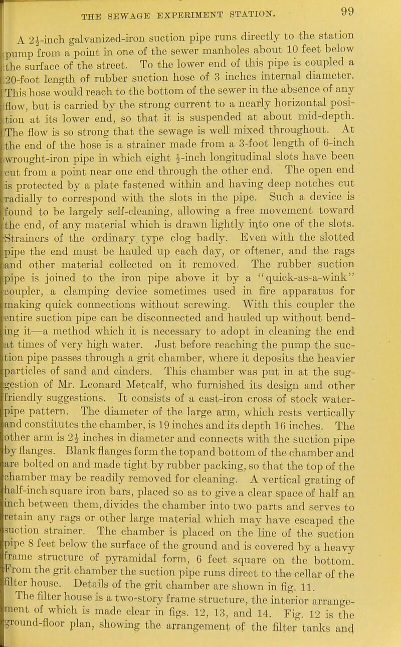 A 2^-mch galvanized-ii-on suction pipe runs directly to the station pump from a point in one of the sewer manholes about 10 feet below the surface of the street. To the lower end of this pipe is coupled a 20-foot length of rubber suction hose of 3 inches internal diameter. This hose would reach to the bottom of the sewer in the absence of any flow, but is carried by the strong current to a nearly horizontal posi- tion at its lower end, so that it is suspended at about mid-depth. The flow is so strong that the sewage is well mixed throughout. ^ At the end of the hose is a strainer made from a 3-foot length of 6-iach .wrought-iron pipe in which eight |-inch longitudkial slots have been cut from a point near one end through the other end. The open end is protected by a plate fastened within and having deep notches cut radially to correspond with the slots in the pipe. Such a device is 'foimd to be largely self-cleaning, allowing a free movement toward the end, of any material which is drawn lightly irito one of the slots. Strainers of the ordiaary type clog badly. Even with the slotted pipe the end must be hauled up each day, or oftener, and the rags and other material collected on it removed. The rubber suction pipe is joined to the iron pipe above it by a  quick-as-a-wink coupler, a clamping device sometimes used in fire apparatus for making quick connections without screwing. With this coupler the entire suction pipe can be disconnected and hauled up without bend- ing it—a method which it is necessary to adopt in cleanmg the end at times of very high water. Jvist before reaching the pump the suc- tion pipe passes through a grit chamber, where it deposits the heavier particles of sand and cinders. This chamber was put in at the sug- gestion of Mr. Leonard Metcalf, who furnished its design and other friendly suggestions. It consists of a cast-iron cross of stock water- pipe pattern. The diameter of the large arm, which rests vertically land constitutes the chamber, is 19 inches and its depth 16 inches. The other arm is 2^ niches in diameter and connects with the suction pipe by flanges. Blank flanges form the top and bottom of the chamber and lare bolted on and made tight by rubber packing, so that the top of the chamber may be readily removed for cleaning. A vertical grating of half-inch square iron bars, placed so as to give a clear space of half an inch between them, divides the chamber into two parts and serves to retain any rags or other large material which may have escaped the suction strainer. The chamber is placed on the line of the suction pipe 8 feet below the surface of the ground and is covered by a heavy Frame structure of pyramidal form, 6 feet square on the bottom. •From the grit chamber the suction pipe runs direct to the cellar of the filter house. Details of the grit chamber are shown in fig. 11. The filter house is a two-story frame structure, the ulterior arrange- ment of which is made clear in figs. 12, 13, and 14. Fig. 12 is the ground-floor plan, showing the arrangement of the filter tanlts ana
