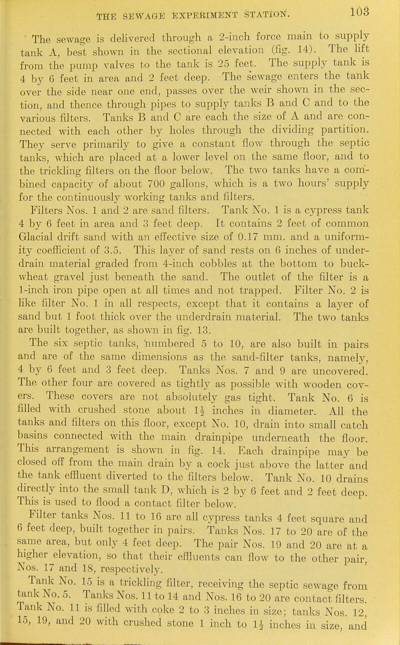 The sewage is delivered through a 2-inch force main to supply tank A, best shown in the sectional elevation (fig. 14). The lift from the pump valves to the tank is 25 feet. The supply tank is 4 by 6 feet in area and 2 feet deep. The sewage enters the tank over the side near one end, passes over the weir shown in the sec- tion, and thence through pipes to supply tanks B and C and to the various filters. Tanks B and C are each the size of A and are con- nected with each other by holes through the dividing partition. They serve primarily to give a constant flow through the septic tanks, which are placed at a lower level on the same floor, and to the triclding filters on the floor below. The two tanks have a com- bined capacity of about 700 gallons, which is a two hours' supply for the continuously working tanks and filters. Filters Nos. 1 and 2 are sand filters. Tank No. 1 is a cypress tank 4 b}^ 6 feet in area and 3 feet deep. It contains 2 feet of common Glacial drift sand with an eft'ective size of 0.17 mm. and a uniform- ity coefficient of 3.5. This layer of sand rests on 6 inches of under- drain material graded from 4-inch cobbles at the bottom to buck- wheat gravel just beneath the sand. The outlet of the filter is a 1-inch iron pipe open at all times and not trapped. Filter No. 2 is like filter No. 1 in all respects, except that it contains a layer of sand but 1 foot thick over the underdrain material. The two tanks are built together, as shown in fig. 13. The six septic tanks, niunbered 5 to 10, are also built in pairs and are of the same dimeiisions as the sand-filter tanks, namely, 4 by 6 feet and 3 feet deep. Tanks Nos. 7 and 9 are uncovered. The other four are covered as tightly as possible with wooden cov- ers. These covers are not absolutely gas tight. Tank No. 6 is filled with crushed stone about IJ inches in diameter. All the tanks and filters on this floor, except No. 10, drain into small catch basins connected with the main drainpipe underneath the floor. This arrangement is shown in fig. 14. Each drainpipe may be closed off from the main drain by a cock just above the latter and the tank effluent diverted to the filters below. Tank No. 10 drains directly into the small tank D, which is 2 by 6 feet and 2 feet deep. This is used to flood a contact filter below. Filter tanks Nos. 11 to 16 are all cypress tanks 4 feet square and 6 feet deep, built together in pairs. Tanks Nos. 17 to 20 are of the same area, but only 4 feet deep. The pair Nos. 19 and 20 are at a higher elevation, so that their effluents can flow to the other pair Nos. 17 and 18, respectively. ' Tank No. 15 is a trickling filter, receiving the septic sewage from tank No. 5. Tanks Nos. 11 to 14 and Nos. 16 to 20 are contact filters. Tank No. 11 is filled with coke 2 to 3 inches in size; tanks Nos. 12, 15, 19, and 20 with crushed stone 1 inch to IJ inches in size, and