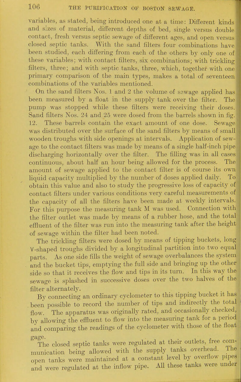 variables, as stated, being introduced one at a time: Different kinds and sizes of material, different depths of bed, single versus double contact, fresh versus septic sewage of different ages, and open versus closed septic tanks. With the sand filters four combinations have been studied, each differing fi-om each of the others by only one of these variables; with contact filters, six combinations; with trickling filters, three; and with septic tanks, tkree, which, together with one primary comparison of the main types, makes a total of seventeen combinations of the variables mentioned. On the sand filters Nos. 1 and 2 the volume of sswage applied has been measured by a float in the supply tank over the filter. The pump was stopped wliile these filters were receiving their doses. Sand filters Nos. 24 and 25 were dosed from the barrels shown in fig. 12. These barrels contain the exact amount of one dose. Sewage was distributed over the surface of the sand filters by means of small wooden troughs with side openings at intervals. Application of sew- age to the contact filters was made by means of a single half-inch pipe discharging horizontally over the filter. The filling was in all cases continuous, about half an hour being allowed for the process. The amount of sewage applied to the contact filter is of course its own liquid capacity multiplied by the number of doses applied daily. To obtain this value and also to study the progressive loss of capacity of contact filters under various conditions very careful measurements of the capacity of all the filters have been made at weekly intervals. For this purpose the measuring tank M was used. Connection with the filter outlet was made by means of a rubber hose, and the total eflluent of the filter was run into the measuring tank after the height of sewage witliin the filter had been noted. The trickling filters were dosed by means of tipping buckets, long V-shaped troughs divided by a longitudinal partition into two equal parts. As one side fills the weight of sewage overbalances the system and the bucket tips, emptying the fuU side and bringing up the other side so that it receives the flow and tips in its turn. In this way the sewage is splashed in successive doses over the two halves of the filter alternately. By connecting an ordinary cyclometer to this tipping bucket it has been possible to record the number of tips and indirectly the total flow. The apparatus was originally rated, and occasionally checked, by allowing the efiluent to flow into the measuring tank for a period and comparing the readings of the cyclometer with those of the float ^^The closed septic tanlcs were regulated at their outlets, free com- munication being allowed with the supply tanks overhead. The open tanks were maintained at a constant level by overflow pipes and were regulated at the inflow pipe. All these tanks were under
