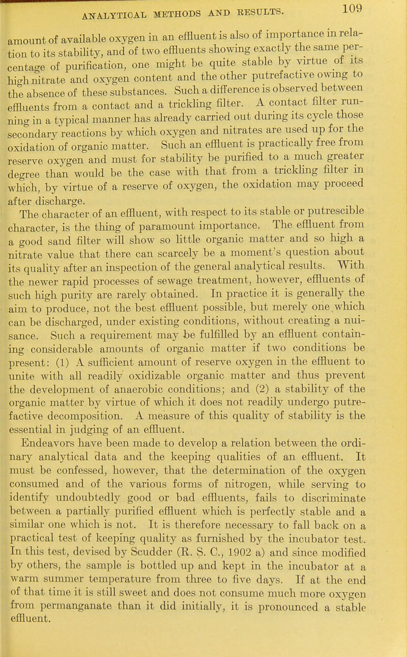 amount of available oxygen in an effluent is also of importance m rela- tion to its stabiUty, and of two effluents showing exactly the same per- centage of purification, one might be quite stable by virtue of its hi-h nitrate and oxygen content and the other putrefactive owmg to the absence of these substances. Such a difference is observed between effluents from a contact and a trickling filter. A contact filter run- ning in a typical manner has already carried out during its cycle those secondary reactions by which oxygen and nitrates are used up for the oxidation of organic matter. Such an effluent is practically free from reserve oxygen and must for stability be purified to a much greater degree than would be the case with that from a trickling fflter in wlSch, by virtue of a reserve of oxygen, the oxidation may proceed after discharge. The character of an effluent, with respect to its stable or putrescible character, is the thing of paramount importance. The effluent from a good sand filter will show so little organic matter and so liigh a nitrate value that there can scarcely be a moment's question about its quality after an inspection of the general analytical results. With the newer rapid processes of sewage treatment, however, effluents of such high purity are rarely obtained. In practice it is generally the aim to produce, not the best effluent possible, but merely one,which can be discharged, under existing conditions, without creating a nui- sance. Such a requirement may be fulfilled by an effluent contain- ing considerable amounts of organic matter if two conditions be present: (1) A sufficient amount of reserve oxygen in the effluent to unite with all readily oxidizable organic matter and thus prevent the development of anaerobic conditions; and (2) a stability of the organic matter by virtue of which it does not readily undergo putre- factive decomposition. A measure of tliis quality of stability is the essential in judging of an effluent. Endeavors have been made to develop a relation between the ordi- naiy analytical data and the keeping qualities of an effluent. It must be confessed, however, that the determination of the oxygen consumed and of the various forms of nitrogen, while serving to identify undoubtedly good or bad effluents, fails to discriminate between a partially purified effluent wliich is perfectly stable and a similar one which is not. It is therefore necessary to fall back on a practical test of keeping quality as furnished by the incubator test. In this test, devised by Scudder (R. S. C, 1902 a) and since modified by others, the sample is bottled up and kept in the incubator at a warm summer temperature from three to five days. If at the end of that time it is still sweet and does not consume much more ox^^gen from permanganate than it did initially, it is pronounced a stable effluent.