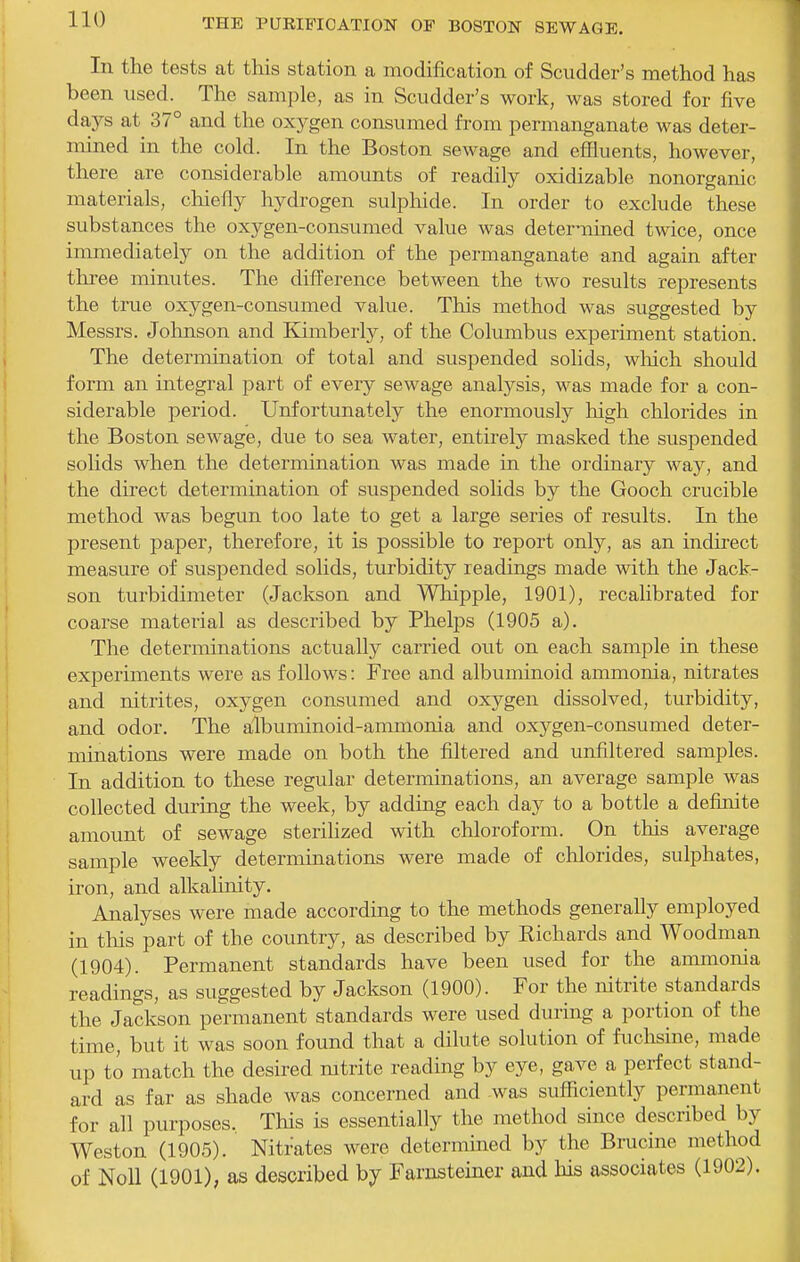 In the tests at this station a modification of Scudder's method has been used. The sample, as in Scudder's work, was stored for five days at 37° and the oxygen consumed fi-om permanganate was deter- mined in the cold. In the Boston sewage and effluents, however, there are considerable amounts of readily oxidizable nonorganic materials, cliiefly hydrogen sulphide. In order to exclude these substances the oxygen-consumed value was deternined twice, once immediately on the addition of the permanganate and again after three minutes. The difference between the two results represents the true oxygen-consumed value. This method was suggested by Messrs. Johnson and Kimberly, of the Columbus experiment station. The determination of total and suspended solids, wliich should form an integral part of every sewage analysis, was made for a con- siderable period. Unfortunately the enormously Ixigh chlorides in the Boston sewage, due to sea water, entirely masked the suspended solids when the determination was made in the ordinary way, and the direct determination of suspended solids by the Gooch crucible method was begun too late to get a large series of results. In the present paper, therefore, it is possible to report only, as an indirect measure of suspended solids, turbidity readings made with the Jack- son turbidimeter (Jackson and Whipple, 1901), recalibrated for coarse material as described by Phelps (1905 a). The determinations actually carried out on each sample in these experiments were as follows: Free and albuminoid ammonia, nitrates and nitrites, oxygen consumed and oxygen dissolved, turbidity, and odor. The albuminoid-ammonia and oxygen-consumed deter- minations were made on both the filtered and unfiltei'ed samples. In addition to these regular determinations, an average sample was collected during the week, by adding each day to a bottle a definite amount of sewage sterilized with chloroform. On this average sample weekly determinations were made of chlorides, sulphates, iron, and alkalinity. Analyses were made according to the methods generally employed in tliis part of the country, as described by Richards and Woodman (1904). Permanent standards have been used for the ammonia readings, as suggested by Jackson (1900). For the nitrite standards the Jackson permanent standards were used during a portion of the time, but it was soon found that a dilute solution of fuchsine, made up to match the desired mtrite reading by eye, gave a perfect stand- ard as far as shade was concerned and was sufficiently permanent for all purposes. This is essentially the method since described by Weston (1905). Nitrates were determined by the Brucine method of Noll (1901), as described by Farnsteiner and his associates (1902).