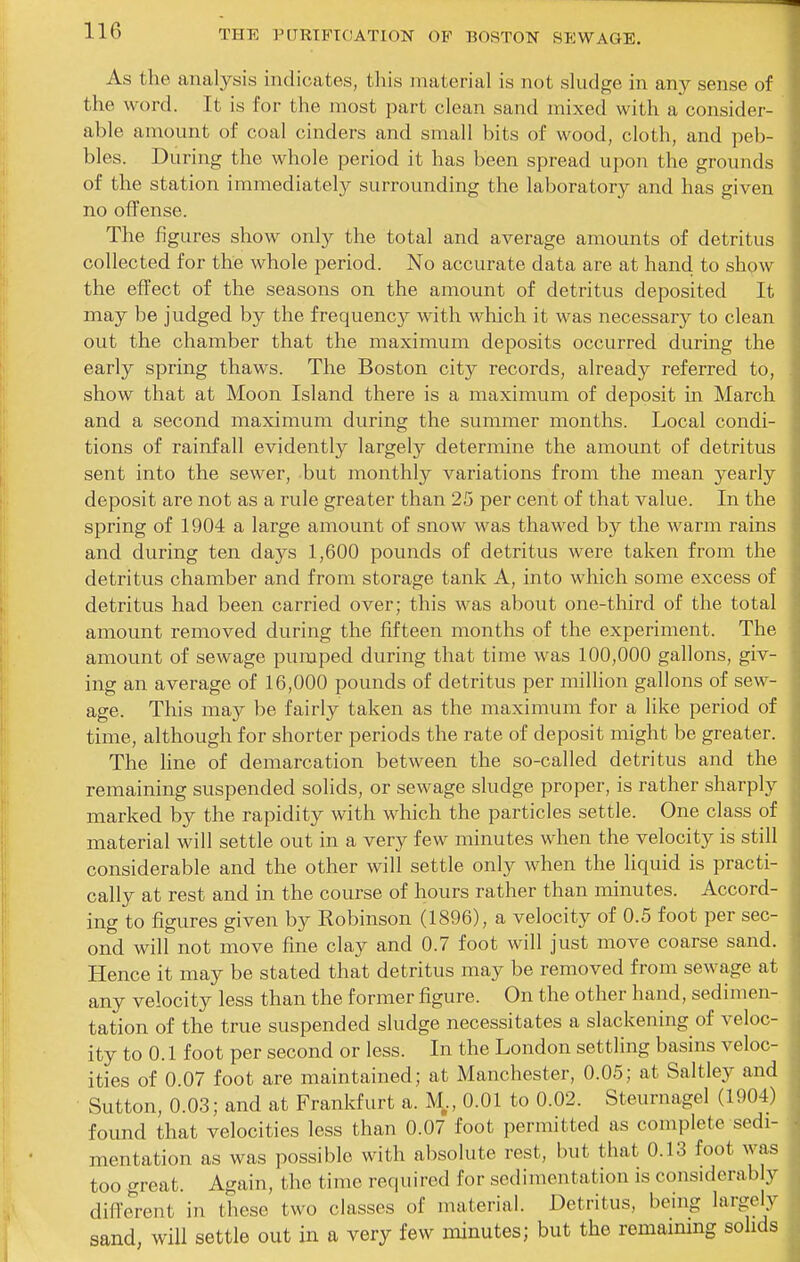 As the analysis indicates, this material is not sludge in any sense of the word. It is for the most part clean sand mixed with a consider- able amount of coal cinders and small bits of wood, cloth, and peb- bles. During the whole period it has been spread upon the grounds of the station immediately surrounding the laboratory and has given no offense. The figures show only the total and average amounts of detritus collected for the whole period. No accurate data are at hand to show the effect of the seasons on the amount of detritus deposited It may be judged by the frequency with which it was necessary to clean out the chamber that the maximum deposits occurred during the early spring thaws. The Boston city records, already referred to, show that at Moon Island there is a maximum of deposit m March and a second maximum during the summer months. Local condi- tions of rainfall evidently largely determine the amount of detritus sent into the sewer, but monthly variations from the mean yearly deposit are not as a rule greater than 25 per cent of that value. In the spring of 1904 a large amount of snow was thawed by the warm rains and during ten days 1,600 pounds of detritus were taken from the detritus chamber and from storage tank A, into which some excess of detritus had been carried over; this was about one-third of the total amount removed during the fifteen months of the experiment. The amount of sewage pumped during that time was 100,000 gallons, giv- ing an average of 16,000 pounds of detritus per million gallons of sew- age. This may be fairly taken as the maximum for a like period of time, although for shorter periods the rate of deposit might be greater. The line of demarcation between the so-called detritus and the remaining suspended solids, or sewage sludge proper, is rather sharply marked by the rapidity with which the particles settle. One class of material will settle out in a very few minutes when the velocity is still considerable and the other will settle only when the liquid is practi- cally at rest and in the course of hours rather than minutes. Accord- ing to figures given by Robinson (1896), a velocity of 0.5 foot per sec- ond will not move fine clay and 0.7 foot will just move coarse sand. Hence it may be stated that detritus may be removed from sewage at any velocity less than the former figure. On the other hand, sedimen- tation of the true suspended sludge necessitates a slackening of veloc- ity to 0.1 foot per second or less. In the London settling basins veloc- ities of 0.07 foot are maintained; at Manchester, 0.05; at Saltley and Sutton, 0.03; and at Frankfurt a. M,, 0.01 to 0.02. Steurnagel (1904) found that velocities less than 0.07 foot permitted as complete sedi- mentation as was possible with absolute rest, but that 0.13 foot was too great. Again, the time required for sedimentation is considerably different in these two classes of material. Detritus, being largely sand, will settle out in a very few minutes; but the remammg solids