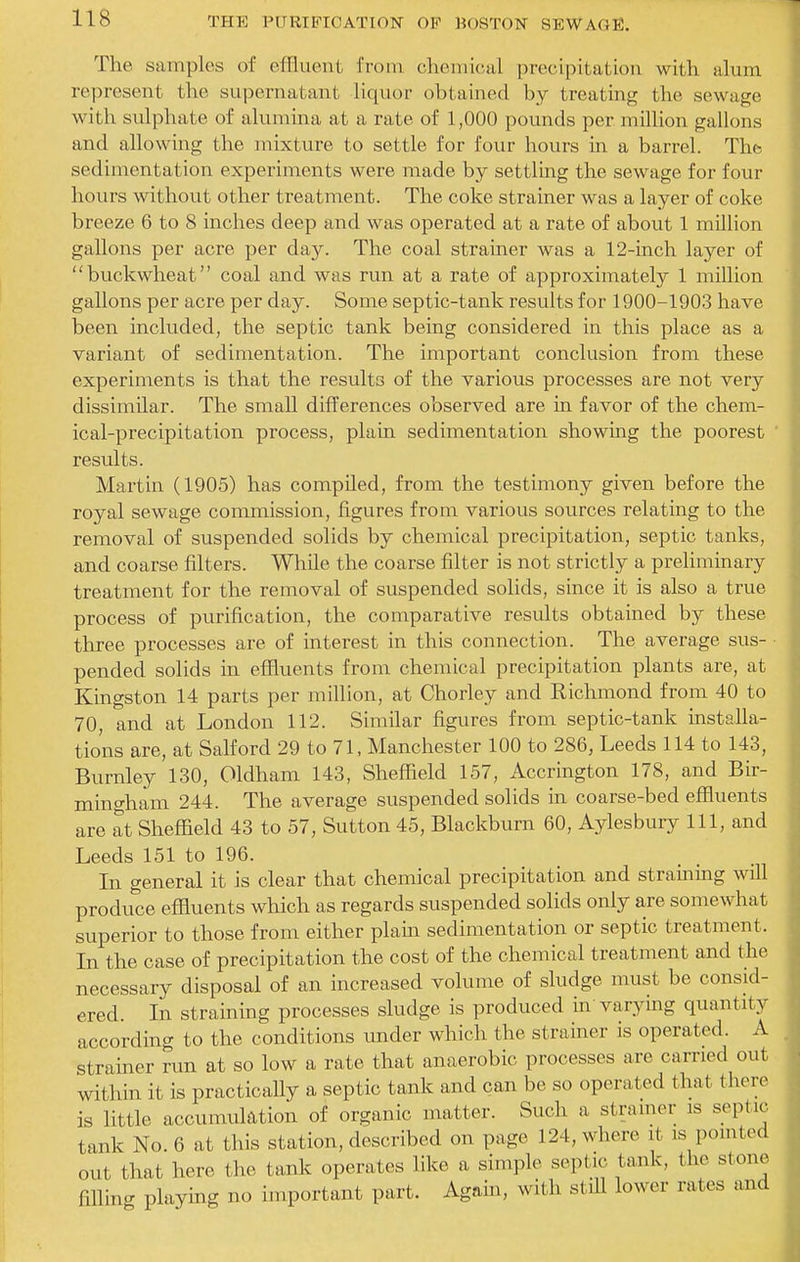 The samples of effluent from chemioal precipitation with alum represent the supernatant liquor obtained by treating the sewage with sulphate of alumina at a rate of 1,000 pounds per million gallons and allowing the mixture to settle for four hours in a barrel. The? sedimentation experiments were made by settling the sewage for four hours without other treatment. The coke strainer was a layer of coke breeze 6 to 8 inches deep and was operated at a rate of about 1 million gallons per acre per day. The coal strainer was a 12-inch layer of buckwheat coal and was run at a rate of approximately 1 million gallons per acre per day. Some septic-tank results for 1900-1903 have been included, the septic tank being considered in this place as a variant of sedimentation. The important conclusion from these experiments is that the results of the various processes are not very dissimilar. The small differences observed are in favor of the chem- ical-precipitation process, plain sedimentation showing the poorest ' results. Martin (1905) has compiled, from the testimony given before the royal sewage commission, figures from various sources relating to the removal of suspended solids by chemical precipitation, septic tanks, and coarse filters. While the coarse filter is not strictly a preliminary treatment for the removal of suspended solids, since it is also a true process of purification, the comparative results obtained by these three processes are of interest in this connection. The average sus- pended solids in effluents from chemical precipitation plants are, at Kingston 14 parts per million, at Chorley and Richmond from 40 to 70, and at London 112. Similar figures from septic-tank installa- tions are, at Salford 29 to 71, Manchester 100 to 286, Leeds 114 to 143, Burnley 130, Oldham 143, Sheffield 157, Accrington 178, and Bir- mingham 244. The average suspended solids in coarse-bed effluents are at Sheffield 43 to 57, Sutton 45, Blackburn 60, Aylesbury 111, and Leeds 151 to 196. In general it is clear that chemical precipitation and strainmg wffl produce effluents which as regards suspended solids only are somewhat superior to those from either plain sedimentation or septic treatment. In the case of precipitation the cost of the chemical treatment and the necessary disposal of an increased volume of sludge must be consid- ered. In straining processes sludge is produced in varymg quantity according to the conditions under which the strainer is operated. A strainer run at so low a rate that anaerobic processes are carried out within it is practically a septic tank and can be so operated that there is little accumulation of organic matter. Such a stramer is septic tank No. 6 at this station, described on page 124, where it is pomted out that here the tank operates like a simple septic tank, the stone filling playmg no important part. Again, with still lower rates and