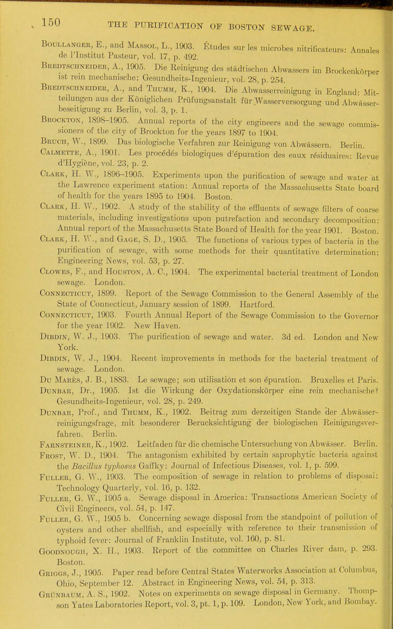 BoULLANGEH, E., and Massol, L., 1903. Etudes sur les inicrobcs nitrificateurs: Annales do rinstitut Pasteur, vol. 17, p. 492. Bredtschneider, a., 1905. Die Reinigung des stadtischon Abwassere im Brockenk6rper 1st rein meclianiscbe: Gesundheits-Ingenieur, vol. 28, p. 254. Bredtscuneider, a., and Tuumm, K., 1904. Die Abwasserreinigung in England- Mit- teilungen aus der Koniglichen Prufungsanstalt fiir Wasscrversorgung und Abwasser- beseitigung zu Berlin, vol. 3, p. 1. Brockton, 1898-1905. Annual reports of the city engineers and the sewage commis- sioners ot the city of Brockton for the years 1897 to 1904. Bruch, W., 1899. Das biologische Verfahren zur Reinigung von Abwa.ssern. Berlin. Calmette, a., 1901. Les proc6dds biologiques d'^puration des eaux rfeiduaires- Revue d'Hygiene, vol. 23, p. 2. Clark, 11. W., 1896-1905. Experiments upon the purification of sewage and water at the Lawrence experiment station: Annual reports of the Massachusetts State board of health for the years 1895 to 1904. Boston. Clark, II. W., 1902. A study of the stability of the effluents of sewage filters of coarse materials, including investigations upon putrefaction and secondary decomposition: Annual report of the Massachusetts State Board of Health for the year 1901. Boston. Clark, II. W., and Gage, S. D., 1905. The functions of various types of bacteria in the purification of sewage, with some methods for their quantitative determination: Engineering News, vol. 53, p. 27. Clowes, F., and Houston, A. C, 1904. The experimental bacterial treatment of London sewage. London. Connecticut, 1899. Report of the Sewage Commission to the General Assembly of the State of Connecticut, January session of 1899. Hartford. Connecticut, 1903. Fourth Annual Report of the Sewage Commission to the Governor for the year 1902. Mew Haven. Dibdin, W. J., 1903. The purification of sewage and water. 3d ed. London and New York. DiBDiN, W. J., 1904. Recent improvements in methods for the bacterial treatment of sewage. London. Du Mares, J. B., 1883. Le sewage; son utilisation et son ^puration. Bruxelles et Paris. Dunbar, Dr., 1905. 1st die Wirkung der Oxydationskorper eine rein mechanische'; Gesundheits-Ingenieur, vol. 28, p. 249. Dunbar, Prof., and Thumm, K., 1902. Beitrag zum derzeitigen Stande Her Abwasser- reinigungsfrage, mit besonderer Berucksichtigung der biologischen Reinigungsver- fahren. Berlin. Farnsteiner, K., 1902. Leitfaden fiir die cbemische Untersuchung von Abwasser. Berlin. Frost, W. D., 1904. The antagonism exhibited by certain saprophytic bacteria against the Bacillus typhosus Gafi'ky: Journal of Infectious Diseases, vol. 1, p. 599. Fuller, G. VV., 1903. The composition of sewage in relation to problems of disposal: Technology Quarterly, vol. 16, p. 132. Fuller, G. W., 1905 a. Sewage disposal in America: Transactions American Society of Civil Engineers, vol. 54, p. 147. Fuller, G. W., 1905 b. Concerning sewage disposal from the standpoint of pollution of oysters and other shellfish, and especially with reference to their transmission of typhoid fever: Journal of Franklin Institute, vol. 160, p. 81. GooDNOuan, X. II., 1903. Report of the committee on Charles River dam, p. 293. Boston. Griocs, J., 1905. Paper read before Central States'Waterworks Association at Columbus, Ohio, September 12. Abstract in Engineering News, vol. 54, p. 313. Grunbaum, a. S., 1902. Notes on experiments on sewage disposal in Germany. Tliomp- ' son Yates Laboratories Report, vol. 3, pt. 1, p. 109. London, New York, and Bombay.