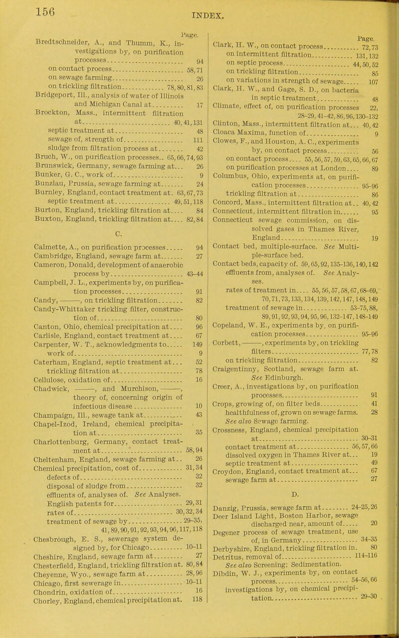 INDEX. rage. Bredtschneider, A., and Thumm, K., in- vestigations by, on purification processes 94 on contact process 58 71 on sewage farming 2C on trickling filtration 78,80,81,83 Bridgeport, 111., analysis of water of Illinois and Michigan Canal at 17 Brockton, Mass., intermittent filtration at 40,41,131 septic treatment at 48 sewage of, strength of Ill sludge from filtration process at 42 Bruch, W., on purification processes.. 05,66,74,93 Brunswick, Germany, sewage farming at... 26 Bunker, G. C, work of 9 Bunzlau, Prussia, sewage farming at 24 Burnley, England, contact treatment at. 63,67,73 septic treatment at 49,51,118 Burton, England, trickling filtration at 84 Buxton, England, trickling filtration at 82,84 C. Calmette, A., on purification processes 94 Cambridge, England, sewage farm at 27 Cameron, Donald, development of anaerobic process by 43-44 Campbell, J. L., experiments by, on purifica- tion processes 91 Candy, , on trickling filtration 82 Candy-Whittaker triclding filter, construc- tion of 80 Canton, Ohio, chemical precipitation at 96 Carlisle, England, contact treatment at 67 Carpenter, W. T., acknowledgments to 149 work of 9 Caterham, England, septic treatment at... 52 trickling filtration at 78 Cellulose, oxidation of 16 Chadwick, , and Murchison, , theory of, concerning origin of infectious disease 10 Champaign, 111., sewage tank at .. 43 Chapel-Izod, Ireland, chemical precipita- tion at 35 Charlottenburg, Germany, contact treat- ment at .' 58,94 Cheltenham, England, sewage farming at.. 26 Chemical precipitation, cost of 31,34 defects of 32 disposal of sludge from 32 effluents of, analyses of. See Analyses. English patents for 29,31 rates of 30,32,34 treatment of sewage by 29-35, 41,89,90,91,92,93,94,96,117,118 Chesbrough, E. S., sewerage system de- signed by, for Chicago 10-11 Cheshire, England, sewage farm at 27 Chesterfield, England, trickling filtration at. 80,84 Cheyenne, Wyo., sewage farm at 28,96 Chicago, first sewerage in 10-11 Chondrin, oxidation of 16 Chorley, England, chemical precipitation at. 118 Page. Clark, H. W., on contact process 72 73 on intennittent filtration 131,132 on septic process 44 50 52 on trickling filtration 35 on variations in strength of sewage 107 Clark, H. W., and Gage, S. D., on bacteria in septic treatment 48 Climate, effect of, on purification processes 22, 28-29,41-42,86,90,130-132 Clinton, Mass., intennittent filtration at... 40,42 Cloaca Maxima, function of 9 Clowes, F., and Houston, A. C, experiments by, on contact process 50 on contact process.... 55,56,57,59,63,65,66,67 on purification processes at London 89 Columbus, Ohio, experiments at, on purifi- cation processes 95-90 trickling filtration at 80 Concord, Mass., intermittent filtration at.. 40,42 Connecticut, intermittent filtration in 95 Connecticut sewage commission, on dis- solved gases in Thames River, England 19 Contact bed, multiple-surface. See Multi- ple-surface bed. Contact beds, capacity of. 59,05,92,135-136,140,142 effluents from, analyses of. See Analy- ses. rates of treatment in 55,50,57,58,67,68-69, 70,71,73,133,134,139,142,147,148,149 treatment of sewage in 53-75,88, 89,91,92,93,94,95,90,132-147,148-149 Copeland, W. E., experiments by, on purifi- cation processes 95-96 Corbett, , experiments by, on trickling filters 77,78 on trickling filtration 82 Craigentinny, Scotland, sewage farm at. See Edinburgh. Creer, A., investigations by, on purification processes 91 Crops, growing of, on filter beds 41 healthfulness of, grown on sewage farms. 28 See also Sewage farming. Crossness, England, chemical precipitation at 30-31 contact treatment at 56,57,60 dissolved oxygen in Thames River at... 19 septic treatment at 49 Croydon, England, contact treatment at... 67 sewage farm at 27 D. Danzig, Prussia, sewage farm at 24-25,26 Deer Island Light, Boston Harbor, sewage discharged near, amount of 20 Degener process of sewage treatment, use of, in Germany 34-35 Derbyshire, England, trickling filtration in. SO Detritus, removal of 1X4-110 See-also Screening: Sedimentation. Dibdin, W. J., experiments by, on contact process 54-56,06 investigations by, on chemical precipi- tation. 29-30