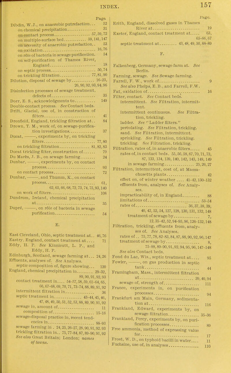 Paga Dibdin, W.J., on anaorobio putrefaction... 52 on chemical precipitation 31 on contact process 57,59,72 on multiple-surface bed 59,141,147 on necessity of anaerobic putrefaction.. 53 ou oxidation 16,76 on role of bacteria in sewage purifica tion. 54 on self-purification of Thames Elver, England 18 on septic process 50,74 on trickling filtration 77,81,90 Dilution, disposal of sewage by 16-23, 26,90,92,03,94,96 Disinfection processes of sewage treatment, defects of 35 Dorr, E. S., acknowledgments to 149 Double-contact process. See Contact beds. Drift, Glacial, use of, in construction of filters 41 Dronfield, England, trickling filtration at.. 84 Drown, T. M., work of, on sowage-puriflca- tion investigations 37 Ducat, , experiments by, on trickling filters 77,80 on trickling filtration 81,82,83 Dncat trickling filter, construction of 79 Du Mar6s, J. B., on sewage farming 24 Dunbar, , experiments by, on contact process 93 on contact process 72 Dunbar, , and Thumm, K., on contact process Gl, 62,65,66,68,72,73,74,75,93,140 on work of filters 108 Dundrum, Ireland, chemical precipitation at 35 Dupre, , on role of bacteria in sewage purification 54 E. East Cleveland, Ohio, septic treatment at.. 46,76 Eastry, England, contact treatment at 71 Eddy, H. P. See Kinnicutt, L. P., and Eddy,H. P. Edinburgh, Scotland, sewage fanning at... 24,26 EfTluents, analyses of. See Analyses. septic composition of, figure showing... 120 England, chemical precipitation in 29-32, 89,90,91,92,93 contact treatment in 54-.W, 58,59,01-64,65, 66,67-68,09,70,71,73-74,88,89,91,92 intermittent filtration in 36 septic treatment in 43-44,45,46 47, 48,49,50,51,62,53,88,89,90.91,92* sewage in, amount of H composition of 1.5-16 sewage-disposal practice in, recent tend- fn™in 88-93 sewage farming in . 24,25,26-27,28,90,91,92,93 trickling filtration in.. 75,77-84,87,89-90,91^92 Seeaiso Great Britain; London; names of towns. I'age. Erlth, England, dissolved gases in Thames River at 19 Exeter, England, contact treatment at 63, 65-66,67 septic treatment at 43,48,49,50,88-89 Falkenberg, Germany, sewage farm at. Sec Berlin. Farming, sewage. See Sewage farming. Farrell, r. W., work of 9 See also Phelps, E. B., and Farrell, F.W. Fat, oxidation of 16 Filter, contact. See Contact beds. intermittent. See Filtration, intermit- tent. intermittent continuous. See Filtra^- tion, trickling, ladder. See Ladder filters. percolating. See Filtration, trickling, sand. See Filtration, intermittent, sprinkling. See Filtration, trickling, trickling. See Filtration, trickling. Filtration, rates of, in anaerobic filters 45 rates of, in contact beds. 55,56,58,67,70,71,73, 87,133, 134, 139, 140, 142, 143, 148, 149 in sewage farming 25,26,27 Filtration, intermittent, cost of, at Massa- chusetts plants 42 effect on, of winter weather 41-42,130-132 effluents from, analyses of. See Analy- ses. impracticability of, in England 88 limitations of 53-54 rates of 7 36,37,38,39, 40, 42, 52, 54,127,128,130,131,132,148 treatment of sewage by 7 12,35-42,52,94-95,96,126-132,148 Filtration, trickling, effluents from, analy- ses of. See Analyses, rates of.. 75,77,78,82-83,84,87,88,90,92,96,147 treatment of sewage by g 75-88,89-90,91,92,94,95,96,147-148 See also Contact l)eds. Fond du Lac, Wis., septic treatment at 95 Fowler, , on gas production in septic tank 44 Framingham, Mass., intermittent filtration at 39,40,94 sewage of, strength of m France, experiments in, on purification processes 94 Frankfurt am Main, Germany, sedimenta- tion at HQ Frankland, Edward, experiments by, on sewage filtration 35-3G Frankland, Percy, experiments by, on puri- fication processes 89 Free ammonia, method of expressing value for 17 Frost, W. D., on typhoid bacilli in water.... 11 i'uohsine, use of, in analyses no