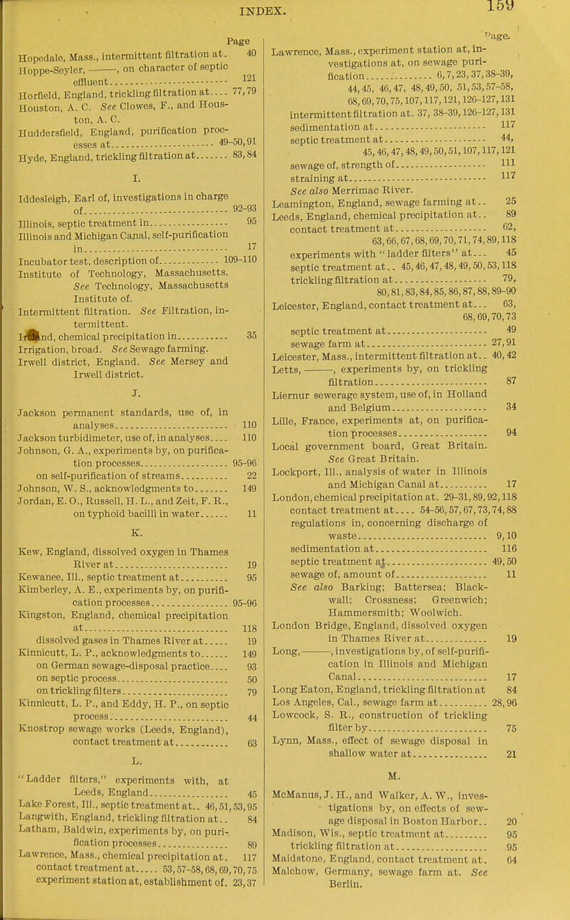 Page Hopedalo, Mass., intermittent filtration at. 40 Iloppe-Soyler, , on character of septic offliiont 121 Horfleld, England, trickling filtration at.... 77,79 Houston, A. C. See Clowes, F., and Hous- ton, A. C. HuddersQeld, England, purification proc- esses at 49-50,91 Hyde, England, trickling filtration at 83,84 Iddesleigh, Earl ol, investigations in charge ol 92-93 Illinois, septic treatment in 95 Illinois and Michigan Capal, self-purification in 17 Incubator test, description of 109-110 Institute of Technology, Massachusetts. See Technology, Massachusetts Institute of. Intermittent filtration. See Filtration, in- termittent. IiUlnd, chemical precipitation in 35 Irrigation, broad. See Sewage farming. Irwell district, England. See Mersey and Irwell district. Jackson permanent standards, use of, in analyses 110 Jackson turbidimeter, use of, in analyses 110 Johnson, G. A., experiments by, on purifica- tion processes 95-96 on self-purification of streams 22 Johnson, W. S., acknowledgments to 149 Jordan, E. O., Russell, H. L., and Zeit, F. R., on typhoid bacilli in water 11 K. Kew, England, dissolved oxygen in Thames River at 19 Kewanee, 111., septic treatment at 95 Kimberley, A. E., experiments by, on purifi- cation processes 95-96 Kingston, England, chemical precipitation at 118 dissolved gases in Thames River at 19 Kinnicutt, L. P., acknowledgments to 149 on German sewage-disposal practice 93 on septic process 50 on trickling filters 79 Kinnicutt, L. P., and Eddy, H. P., on septic process: 44 Knostrop sewage works (Leeds, England), contact treatment at 63 L. Ladder filters, experiments with, at Leeds, England 45 Lake Forest, 111., septic treatment at.. 46,51,53,95 Langwith, England, trickling filtration at.. 84 Latham, Baldwin, experiments by, on puri- fication processes 89 Lawrence, Mass., chemical precipitation at. 117 contact treatment at 53,57-58,68,69,70,75 experiment station at, establishment ol. 23,37 iige. Lawrence, Mass., experiment station at, in- vestigations at, on sewage puri- fication 6,7,23,37,38-39, 44,45, 46,47, 48,49, .50, 51,53,57-58, 68,69,70,75,107,117,121,126-127,131 intermittentfiltration at. 37, 38-39,126-127,131 sedimentation at septic treatment at 44, 45,46,47,48,49,50,51,107,117,121 sewage of, strength of HI straining at See also Merrimac River. Leamington, England, sewage farming at.. 25 Leeds, England, chemical precipitation at.. 89 contact treatment at 62, 63,66,67,68,69,70,71,74,89,118 experiments with  ladder filters at... 45 septic treatment at.. 45,46,47,48,49,50,53,118 trickling filtration at 79, 80,81,83,84,85,86,87,88,89-90 Leicester, England, contact treatment at... 63, 68,69,70,73 septic treatment at 49 sewage farm at 27,91 Leicester, Mass., intermittent filtration at.. 40,42 Letts, , experiments by, on trickling filtration 87 Liernur sewerage system, use of, in Holland and Belgium 34 Lille, France, experiments at, on purifica- tion processes 94 Local government board, Great Britain. See Great Britain. Lockport, 111., analysis of water in Illinois and Michigan Canal at 17 London, chemical precipitation at. 29-31,89,92,118 contact treatment at 54-56,57,67,73,74,88 regulations in, concerning discharge of waste 9,10 sedimentation at 116 septic treatment a^ 49,50 sewage of, amount of 11 See also Barking; Battersea; Black- wall; Crossness; Greenwich; Hammersmith; Woolwich. London Bridge, England, dissolved oxygen in Thames River at 19 Long, , investigations by, of self-purifi- cation in Illinois and Michigan Canal., 17 Long Eaton, England, trickling filtration at 84 Los Angeles, Cal., sewage farm at 28,96 Lowcock, S. R., construction of trickling filter by 75 Lynn, Mass., effect of sewage disposal in shallow water at 21 M. MoManus, J. H., and Walker, A. W., inves- ■ tigations by, on eflects of sew- age disposal in Boston Harbor.. 20 Madii9on, Wis., septic treatment at 95 trickling filtration at 95 Maid.stono, England, contact treatment at. 04 Malchow, Germany, sewage farm at. See Berlin.