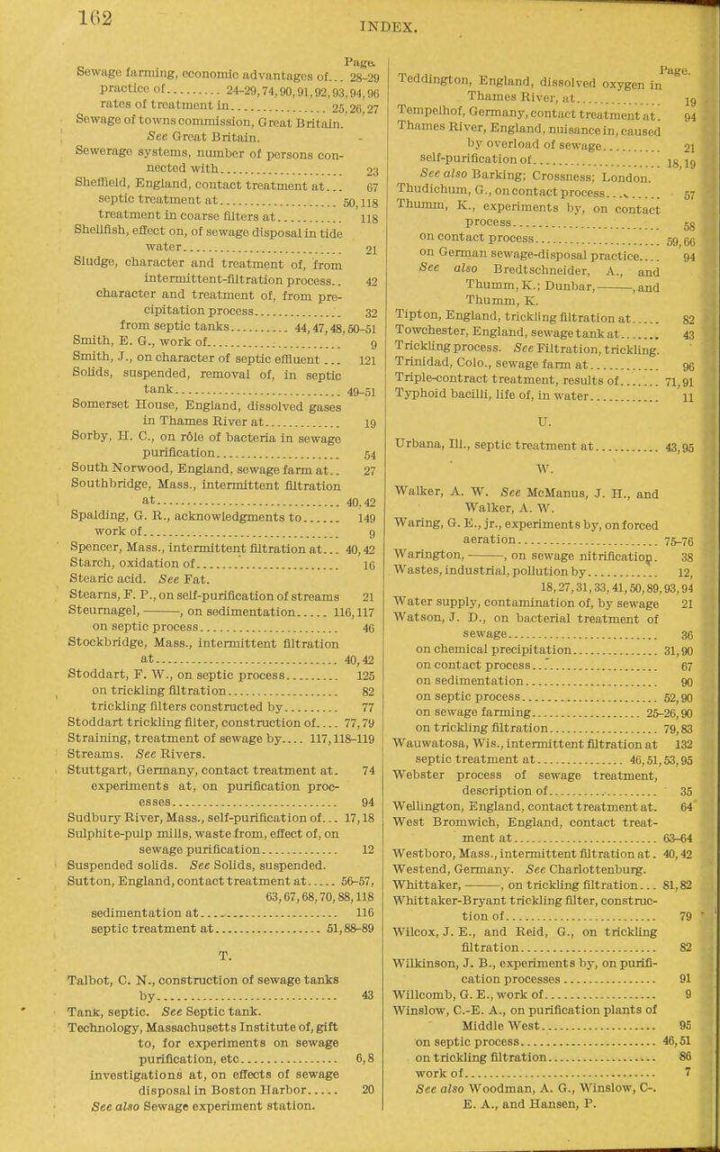 1G2 INDEX. Pago. Sewage farnung, economic advantages of... 28-29 practice of 24-29,74,90,91,92,93,94,90 rates of treatment in 25 26 27 Sewage of towns commission. Great Britain.' See Groat Britain. Sewerage systems, number of persons con- nected with 23 SliefQeld, England, contact treatment at... 67 septic treatment at 60,118 treatment in coarse filters at ii8 SheUflsh, effect on, of sewage disposal in tide water 21 Sludge, character and treatment of, from intermittent-filtration process.. 42 cliaracter and treatment of, from pre- cipitation process 32 from septic tanks 44,47,48,50-51 Smith, E. G., work of : 9 Smith, J., on character of septic effluent... 121 Solids, suspended, removal of, in septic tank 49_51 Somerset House, England, dissolved gases in Thames River at 19 Sorby, H. C, on r61e of bacteria in sewage purification 54 South Norwood, England, sewage farm at.. 27 Southbridge, Mass., intermittent filtration at 40,42 Spalding, G. R., acknowledgments to 149 work of 9 Spencer, Mass., intermittent filtration at... 40,42 Starch, oxidation of 16 Stearic acid. See Fat. Steams, F. P., on self-puriflcation of streams 21 Steurnagel, , on sedimentation 116,117 on septic process 46 Stockbridge, Mass., intermittent filtration at 40,42 Stoddart, F. W., on septic process 125 on trickling filtration 82 trickling filters constructed by 77 Stoddart trickling filter, construction of 77,79 Straining, treatment of sewage by 117,118-119 Streams. See Rivers. Stuttgart, Germany, contact treatment at. 74 experiments at, on purification proc- esses 94 Sudbury River, Mass., self-purification of... 17,18 Sulphite-pulp mills, waste from, effect of, on sewage purification 12 Suspended solids. See Solids, suspended. Sutton, England, contact treatment at 56-57, 63,67,68,70,88,118 sedimentation at 116 septic treatment at 51,88-89 T. Talbot, C. N., construction of sewage tanks by 43 Tank, septic. See Septic tank. Technology, Massachusetts Institute of, gift to, for experiments on sewage purification, etc 6,8 investigations at, on eflects of sewage disposal in Boston Harbor 20 See also Sewage experiment station. Page Teddington, England, dissolved oxygen in Thames River, at 19 Tempelhof, Germany, contact treatment at'. 94 Thames River, England, nuisance in, caused by overload of sewage 2I self-purification or jg ig Sec also Barking; Crossness; London. Thudichum, G., on contact process.. 57 Thumm, K., experiments by, on contact process jg on contact process 59 gg on German sewage-disposal practice.... 94 See also Bredtschneider, A., and Thumm,K.; Dunbar, ,and Thumm, K. Tipton, England, trickling filtration at 82 Towohester, England, sewage tank at 43 TrickUng process. See Filtration, trickling. Trinidad, Colo., sewage farm at 96 Triple-contract treatment, results of 71,91 Typhoid bacilli, life of, in water 'u U. TJrbana, 111., septic treatment at 43,95 W. Walker, A. W. See McManus, J. H., and Walker, A. W. Waring, G. E., jr., experiments by, enforced aeration 75-76 Warington, , on sewage nitriflcatiop. 38 Wastes, industrial, pollution by 12, 18,27,31,33,41,50,89,93,94 Water supply, contamination of, by sewage 21 Watson, J. D., on bacterial treatment of sewage 36 on chemical precipitation 31,90 on contact process...' 67 on sedimentation 90 on septic process 52,90 on sewage fanning 25-26,90 on trickling filtration 79,83 Wauwatosa, Wis., intermittent filtration at 132 septic treatment at 46,51,53,95 Webster process of sewage treatment, description of 35 Wellington, England, contact treatment at. 64' West Bromwich, England, contact treat- ment at 63-64 Westboro, Mass., intermittent filtration at. 40,42 Westend, Germany. See Charlottenburg. Whittaker, ■ , on trickling filtration... 81,82 Whittaker-Bryant trickling filter, construc- tion of 79 ■ Wilcox, J. E., and Reid, G., on trickling filtration 82 Wilkinson, J. B., experiments by, on purifi- cation processes 91 Willcomb, G. E., work of 9 Winslow, C.-E. A., on purification plants of Middle West 95 on septic process 46,51 on trickling filtration 86 work of 7 See also Woodman, A. G., Winslow, C-. E. A., and Hansen, P.