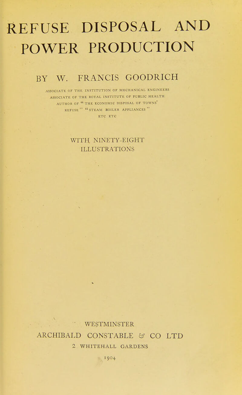 POWER PRODUCTION BY W. FRANCIS GOODRICH ASSOCIATE OF THE INSTITUTION OF MECHANICAL ENGINEERS ASSOCIATE OF THE ROYAL INSTITUTE OF PUBLIC HEALTH AUTHOR OF the ECONOMIC DISPOSAL OF TOWNs' refuse steam boiler appliances ETC ETC WITH NINETY-EIGHT ILLUSTRATIONS WESTMINSTER ARCHIBALD CONSTABLE & CO LTD 2 WHITEHALL GARDENS -,, 1904