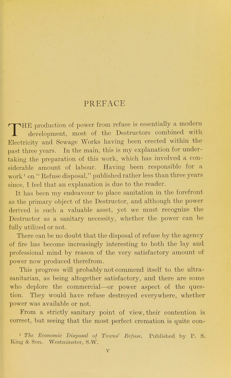 PREFACE THE production of power from refuse is essentially a modern development, most of the Destructors combined with Electricity and Sewage Works having been erected within the past tln-ee years. In the main, this is my explanation for under- taking the preparation of this work, which has involved a con- siderable amount of labour. Having been responsible for a work^ on  Refuse disposal, pubhshed rather less than three years since, I feel that an explanation is due to the reader. It has been ray endeavour to place sanitation in the forefront as the primary object of the Destructor, and although the power derived is such a valuable asset, yet we must recognize the Destructor as a sanitary necessity, whether the power can be fully utilized or not. There can be no doubt that the disposal of refuse by the agency of fire has become increasingly interesting to both the lay and professional mind by reason of the very satisfactory amount of power now produced therefrom. This progress will probably not commend itself to the ultra- sanitarian, as being altogether satisfactory, and there are some who deplore the commercial—or power aspect of the ques- tion. They would have refuse destroyed everywhere, whether power was available or not. From a strictly sanitary point of view, their contention is correct, but seeing that the most perfect cremation is quite con- 1 The Economic Disposal of Towns' Refuse. Published by T. S. King & Son. Westminster, S.W.