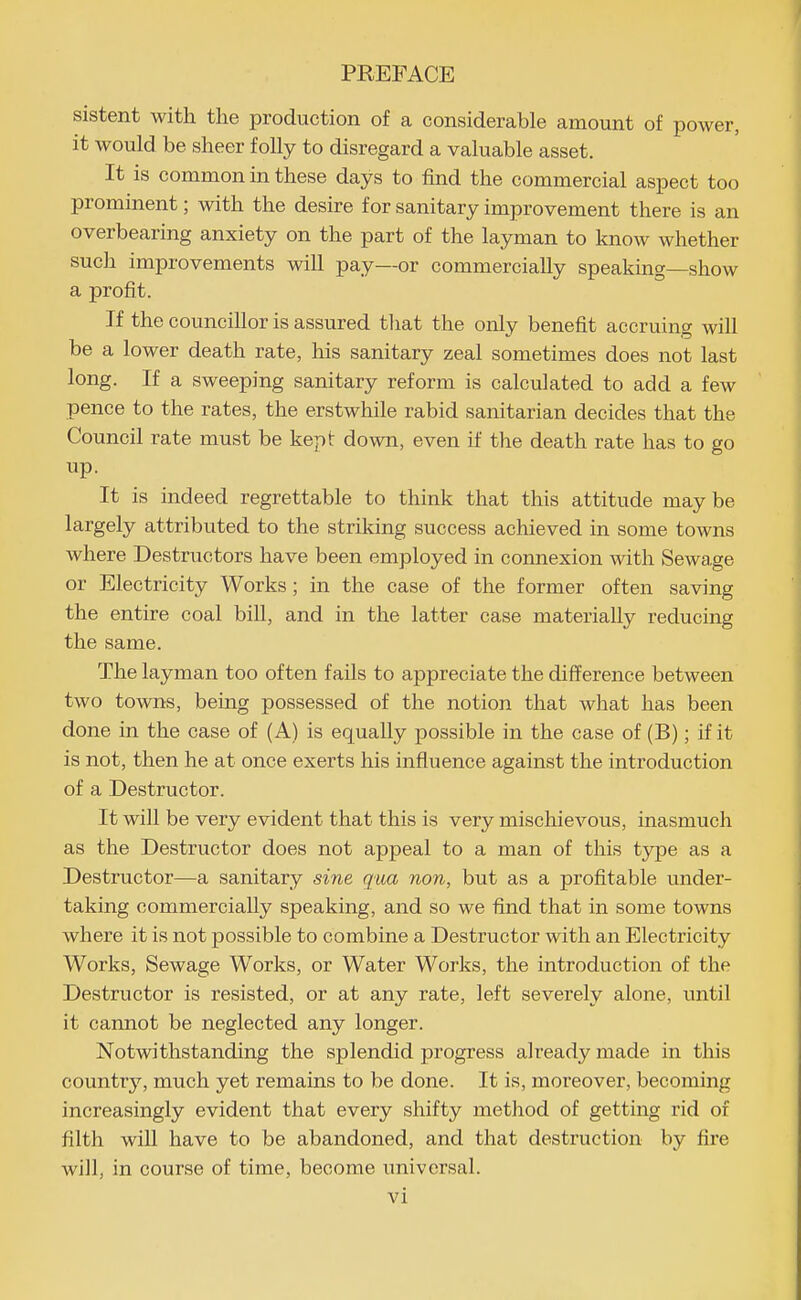 sistent with the production of a considerable amount of power, it would be sheer folly to disregard a valuable asset. It is common in these days to find the commercial aspect too prominent; with the desire for sanitary improvement there is an overbearing anxiety on the part of the layman to know whether such improvements will pay—or commercially speaking—show a profit. If the councillor is assured that the only benefit accruing will be a lower death rate, his sanitary zeal sometimes does not last long. If a sweeping sanitary reform is calculated to add a few pence to the rates, the erstwhile rabid sanitarian decides that the Council rate must be kept down, even if the death rate has to go up. It is indeed regrettable to think that this attitude may be largely attributed to the striking success achieved in some towns where Destructors have been employed in connexion with Sewage or Electricity Works; in the case of the former often saving the entire coal bill, and in the latter case materially reducing the same. The layman too often fails to appreciate the difference between two towns, being possessed of the notion that what has been done in the case of (A) is equally possible in the case of (B); if it is not, then he at once exerts his influence against the introduction of a Destructor. It will be very evident that this is very mischievous, inasmuch as the Destructor does not appeal to a man of this type as a Destructor—a sanitary sine qua non, but as a profitable under- taking commercially speaking, and so we find that in some towns where it is not possible to combine a Destructor with an Electricity Works, Sewage Works, or Water Works, the introduction of the Destructor is resisted, or at any rate, left severely alone, until it cannot be neglected any longer. Notwithstanding the splendid progress already made in this countrj'-, much yet remains to be done. It is, moreover, becoming increasingly evident that every shifty method of getting rid of filth will have to be abandoned, and that destruction by fire will, in course of time, become universal.