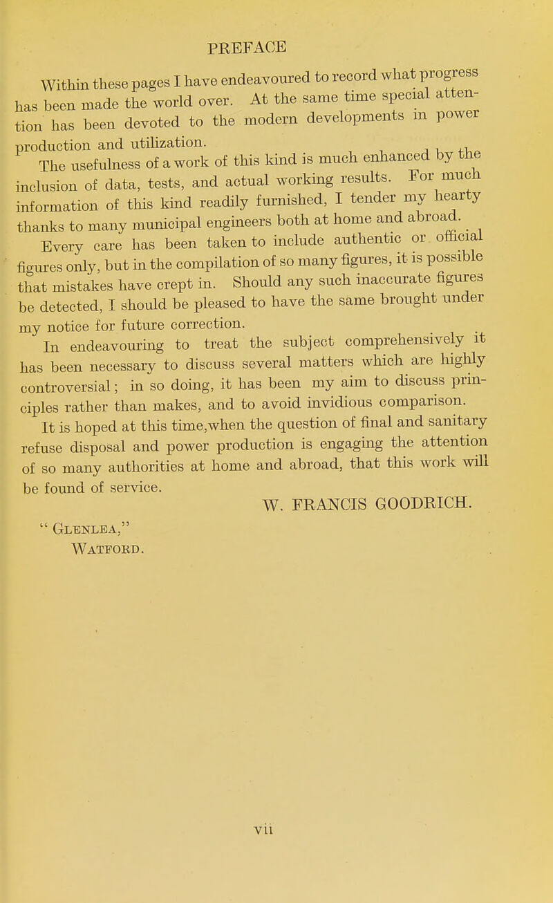 Within these pages I have endeavoured to record what progress has been made the world over. At the same time special atten- tion has been devoted to the modern developments m power production and utihzation. j . The usefulness of a work of this kind is much enhanced by the inclusion of data, tests, and actual working results. Eor much information of this kind readily furnished, I tender my hearty thanks to many municipal engineers both at home and abroad. _ Every care has been taken to inchide authentic or olhcial ficrtires only, but in the compilation of so many figures, it is possible that mistakes have crept in. Should any such inaccurate figures be detected, I should be pleased to have the same brought under my notice for future correction. In endeavouring to treat the subject comprehensively it has been necessary to discuss several matters which are highly controversial; in so doing, it has been my aim to discuss prin- ciples rather than makes, and to avoid invidious comparison. It is hoped at this time,when the question of final and sanitary refuse disposal and power production is engaging the attention of so many authorities at home and abroad, that this work will be found of service. W. FRANCIS GOODRICH.  Glenlea, Watfokd. vil