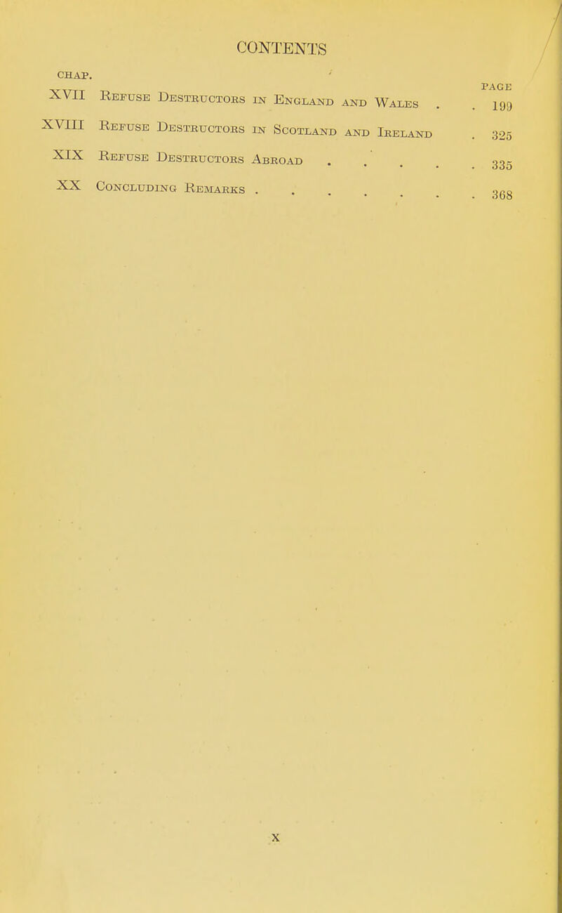 CHAP. PAGE XVII Refuse Destructors in England and Wales . . 199 XVIII Refuse Destructors in Scotland and Ireland . 325 XIX Refuse Destructors Abroad .... 335 XX Concluding Remarks 3gg