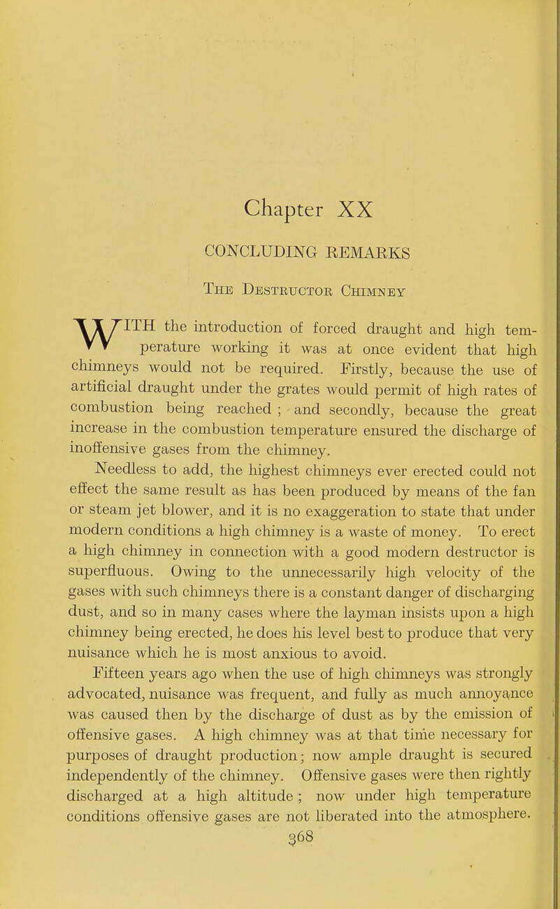 Chapter XX CONCLUDING REMARKS The Destructor Chimney WITH the introduction of forced draught and high tem- perature working it was at once evident that high chimneys would not be required. Firstly, because the use of artificial draught under the grates would permit of high rates of combustion being reached ; and secondly, because the great increase in the combustion temperature ensured the discharge of inoffensive gases from the chimney. Needless to add, the highest chimneys ever erected could not effect the same result as has been produced by means of the fan or steam jet blower, and it is no exaggeration to state that under modern conditions a high chimney is a waste of money. To erect a high chimney in connection with a good modern destructor is superfluous. Owing to the unnecessarily high velocity of the gases with such chimneys there is a constant danger of discharging dust, and so in many cases where the layman insists upon a high chimney being erected, he does his level best to produce that very nuisance which he is most anxious to avoid. Fifteen years ago when the use of high chimneys was strongly advocated, nuisance was frequent, and fully as much annoyance was caused then by the discharge of dust as by the emission of offensive gases. A high chimney was at that time necessary for pur]30ses of draught production; now ample draught is secured independently of the chimney. Offensive gases were then rightly discharged at a high altitude ; now under high temperature conditions offensive gases are not liberated into the atmosphere.