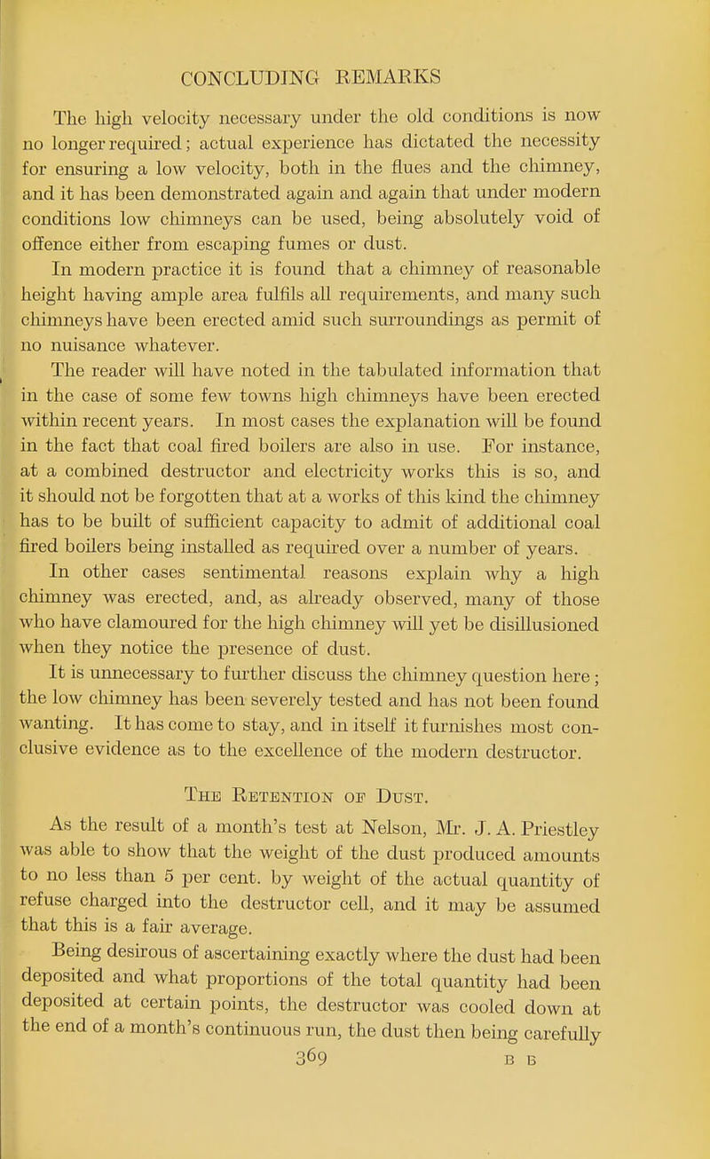 The high velocity necessary under the old conditions is now no longer required; actual experience has dictated the necessity for ensuring a low velocity, both in the flues and the chimney, and it has been demonstrated again and again that under modern conditions low chimneys can be used, being absolutely void of offence either from escaping fumes or dust. In modern practice it is found that a chimney of reasonable height having ample area fulfils all requirements, and many such chimneys have been erected amid such surroundings as permit of no nuisance whatever. The reader will have noted in the tabulated information that in the case of some few towns high chimneys have been erected within recent years. In most cases the explanation will be found in the fact that coal fired boilers are also in use. For instance, at a combined destructor and electricity works this is so, and it should not be forgotten that at a works of this kind the chimney has to be built of sufficient capacity to admit of additional coal fired boilers being instaUed as required over a number of years. In other cases sentimental reasons explain why a high chimney was erected, and, as ah-eady observed, many of those who have clamoured for the high chimney will yet be disillusioned when they notice the presence of dust. It is unnecessary to further discuss the chimney question here; the low chimney has been severely tested and has not been found wanting. It has come to stay, and in itself it furnishes most con- clusive evidence as to the excellence of the modern destructor. The Retention or Dust. As the result of a month's test at Nelson, Mi-. J. A. Priestley was able to show that the weight of the dust produced amounts to no less than 5 per cent, by weight of the actual quantity of refuse charged into the destructor cell, and it may be assumed that this is a fair average. Being desirous of ascertaining exactly where the dust had been deposited and what proportions of the total quantity had been deposited at certain points, the destructor was cooled down at the end of a month's continuous run, the dust then being carefully