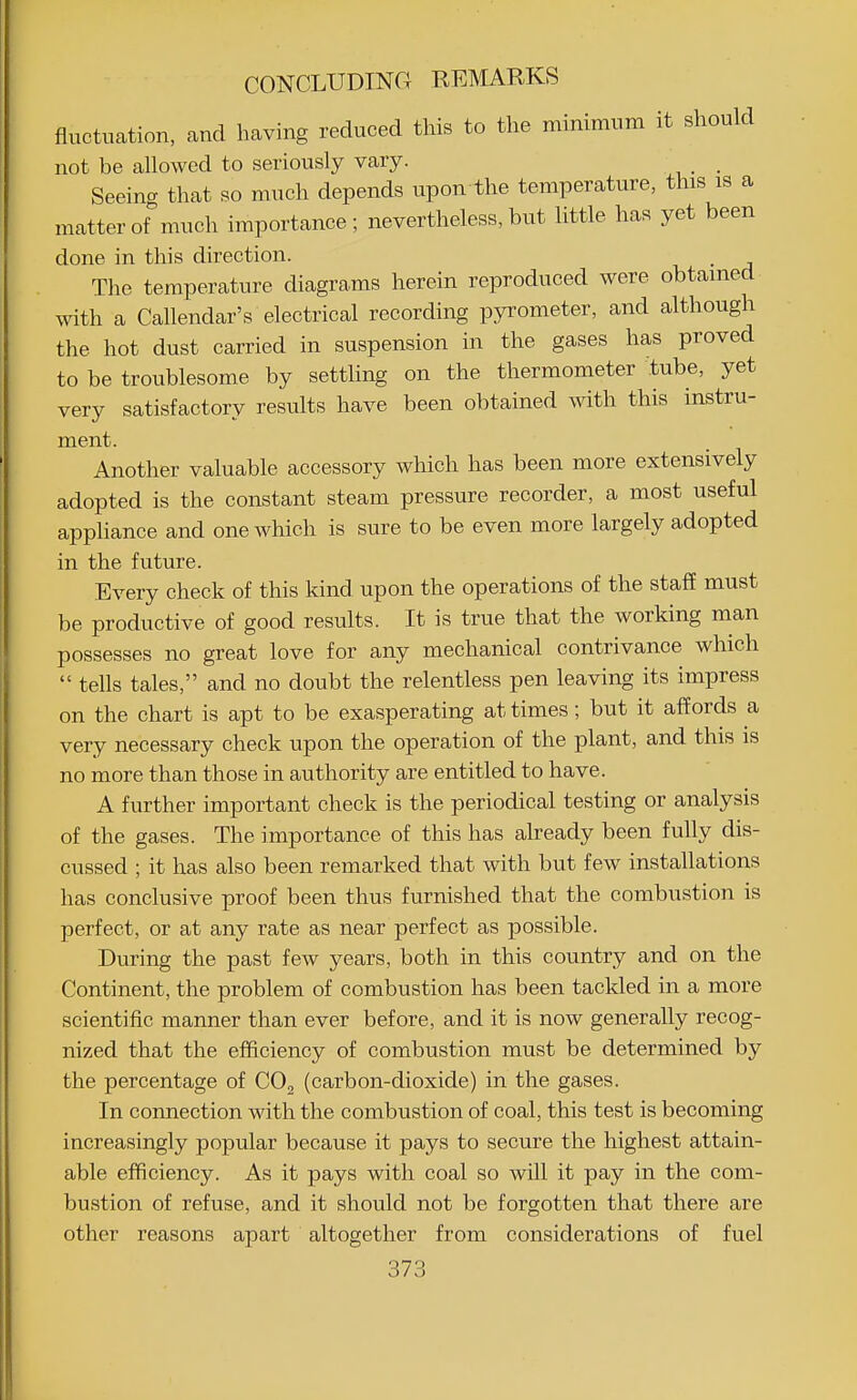 fluctuation, and having reduced this to the minimum it should not be allowed to seriously vary. _ Seeing that so much depends upon the temperature, this is a matter of much importance; nevertheless, but little has yet been done in this direction. The temperature diagrams herein reproduced were obtained with a Calendar's electrical recording pyrometer, and although the hot dust carried in suspension in the gases has proved to be troublesome by settling on the thermometer tube, yet very satisfactory results have been obtained with this instru- ment. Another valuable accessory which has been more extensively adopted is the constant steam pressure recorder, a most useful appliance and one which is sure to be even more largely adopted in the future. Every check of this kind upon the operations of the staff must be productive of good results. It is true that the working man possesses no great love for any mechanical contrivance which  tells tales, and no doubt the relentless pen leaving its impress on the chart is apt to be exasperating at times; but it affords a very necessary check upon the operation of the plant, and this is no more than those in authority are entitled to have. A further important check is the periodical testing or analysis of the gases. The importance of this has already been fully dis- cussed ; it has also been remarked that with but few installations has conclusive proof been thus furnished that the combustion is perfect, or at any rate as near perfect as possible. During the past few years, both in this country and on the Continent, the problem of combustion has been tackled in a more scientific manner than ever before, and it is now generally recog- nized that the efficiency of combustion must be determined by the percentage of COg (carbon-dioxide) in the gases. In connection with the combustion of coal, this test is becoming increasingly popular because it pays to secure the highest attain- able efficiency. As it pays with coal so will it pay in the com- bustion of refuse, and it should not be forgotten that there are other reasons apart altogether from considerations of fuel